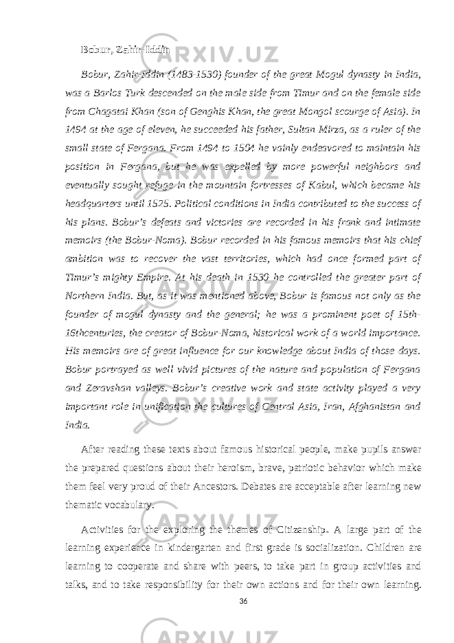 Bobur, Zahir-Iddin Bobur, Zahir-Iddin (1483-1530) founder of the great Mogul dynasty in India, was a Barlos Turk descended on the male side from Timur and on the female side from Chagatai Khan (son of Genghis Khan, the great Mongol scourge of Asia). In 1494 at the age of eleven, he succeeded his father, Sultan Mirza, as a ruler of the small state of Fergana. From 1494 to 1504 he vainly endeavored to maintain his position in Fergana, but he was expelled by more powerful neighbors and eventually sought refuge in the mountain fortresses of Kabul, which became his headquarters until 1525. Political conditions in India contributed to the success of his plans. Bobur’s defeats and victories are recorded in his frank and intimate memoirs (the Bobur-Noma). Bobur recorded in his famous memoirs that his chief ambition was to recover the vast territories, which had once formed part of Timur’s mighty Empire. At his death in 1530 he controlled the greater part of Northern India. But, as it was mentioned above, Bobur is famous not only as the founder of mogul dynasty and the general; he was a prominent poet of 15th- 16thcenturies, the creator of Bobur-Noma, historical work of a world importance. His memoirs are of great influence for our knowledge about India of those days. Bobur portrayed as well vivid pictures of the nature and population of Fergana and Zeravshan valleys. Bobur’s creative work and state activity played a very important role in unification the cultures of Central Asia, Iran, Afghanistan and India. After reading these texts about famous historical people, make pupils answer the prepared questions about their heroism, brave, patriotic behavior which make them feel very proud of their Ancestors. Debates are acceptable after learning new thematic vocabulary. Activities for the exploring the themes of Citizenship . A large part of the learning experience in kindergarten and first grade is socialization. Children are learning to cooperate and share with peers, to take part in group activities and talks, and to take responsibility for their own actions and for their own learning. 36 