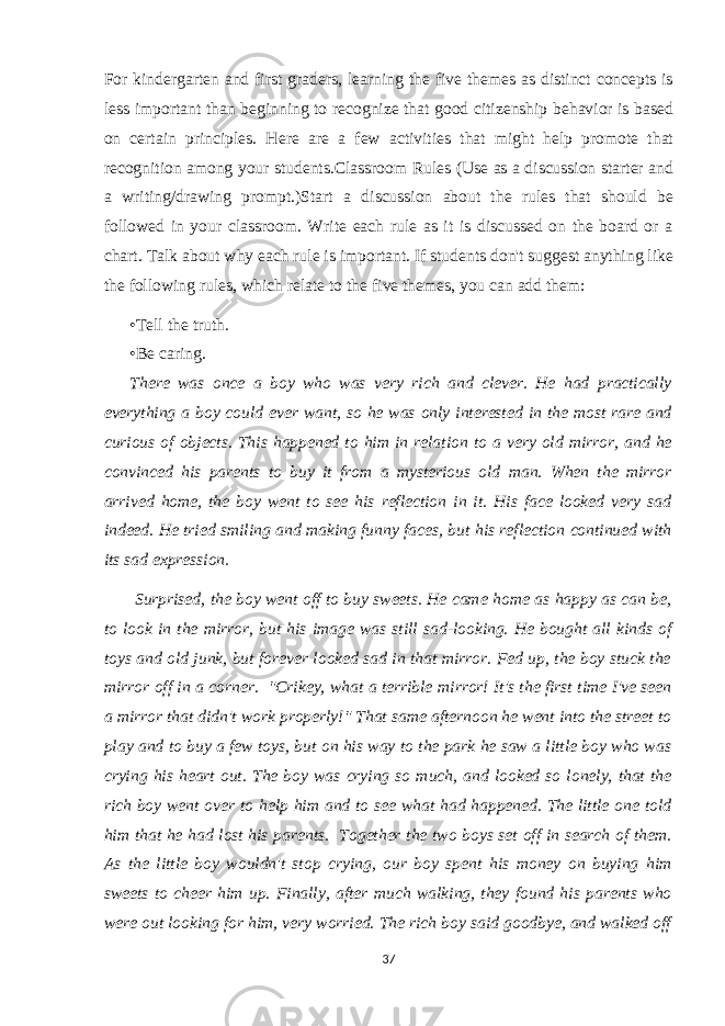 For kindergarten and first graders, learning the five themes as distinct concepts is less important than beginning to recognize that good citizenship behavior is based on certain principles. Here are a few activities that might help promote that recognition among your students.Classroom Rules (Use as a discussion starter and a writing/drawing prompt.)Start a discussion about the rules that should be followed in your classroom. Write each rule as it is discussed on the board or a chart. Talk about why each rule is important. If students don&#39;t suggest anything like the following rules, which relate to the five themes, you can add them: •Tell the truth. •Be caring. There was once a boy who was very rich and clever. He had practically everything a boy could ever want, so he was only interested in the most rare and curious of objects. This happened to him in relation to a very old mirror, and he convinced his parents to buy it from a mysterious old man. When the mirror arrived home, the boy went to see his reflection in it. His face looked very sad indeed. He tried smiling and making funny faces, but his reflection continued with its sad expression. Surprised, the boy went off to buy sweets. He came home as happy as can be, to look in the mirror, but his image was still sad-looking. He bought all kinds of toys and old junk, but forever looked sad in that mirror. Fed up, the boy stuck the mirror off in a corner. &#34;Crikey, what a terrible mirror! It&#39;s the first time I&#39;ve seen a mirror that didn&#39;t work properly!&#34; That same afternoon he went into the street to play and to buy a few toys, but on his way to the park he saw a little boy who was crying his heart out. The boy was crying so much, and looked so lonely, that the rich boy went over to help him and to see what had happened. The little one told him that he had lost his parents. Together the two boys set off in search of them. As the little boy wouldn&#39;t stop crying, our boy spent his money on buying him sweets to cheer him up. Finally, after much walking, they found his parents who were out looking for him, very worried. The rich boy said goodbye, and walked off 37 