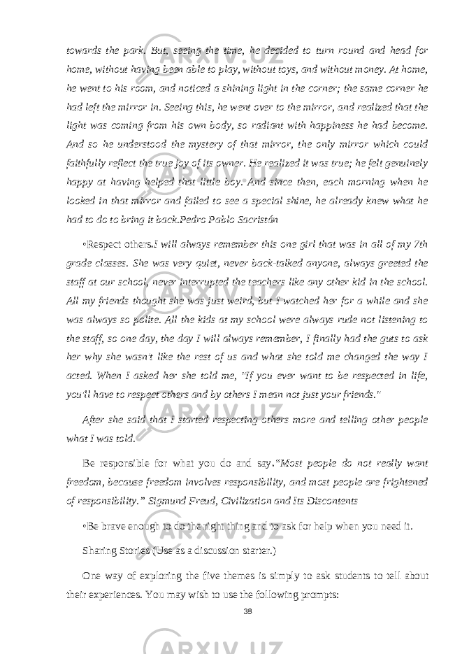 towards the park. But, seeing the time, he decided to turn round and head for home, without having been able to play, without toys, and without money. At home, he went to his room, and noticed a shining light in the corner; the same corner he had left the mirror in. Seeing this, he went over to the mirror, and realized that the light was coming from his own body, so radiant with happiness he had become. And so he understood the mystery of that mirror, the only mirror which could faithfully reflect the true joy of its owner. He realized it was true; he felt genuinely happy at having helped that little boy. And since then, each morning when he looked in that mirror and failed to see a special shine, he already knew what he had to do to bring it back.Pedro Pablo Sacristán •Respect others . I will always remember this one girl that was in all of my 7th grade classes. She was very quiet, never back-talked anyone, always greeted the staff at our school, never interrupted the teachers like any other kid in the school. All my friends thought she was just weird, but I watched her for a while and she was always so polite. All the kids at my school were always rude not listening to the staff, so one day, the day I will always remember, I finally had the guts to ask her why she wasn&#39;t like the rest of us and what she told me changed the way I acted. When I asked her she told me, &#34;If you ever want to be respected in life, you&#39;ll have to respect others and by others I mean not just your friends.&#34; After she said that I started respecting others more and telling other people what I was told. Be responsible for what you do and say . “Most people do not really want freedom, because freedom involves responsibility, and most people are frightened of responsibility.” Sigmund Freud, Civilization and Its Discontents •Be brave enough to do the right thing and to ask for help when you need it. Sharing Stories (Use as a discussion starter.) One way of exploring the five themes is simply to ask students to tell about their experiences. You may wish to use the following prompts: 38 