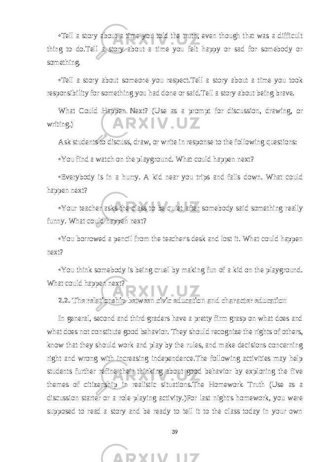 •Tell a story about a time you told the truth, even though that was a difficult thing to do.Tell a story about a time you felt happy or sad for somebody or something. •Tell a story about someone you respect.Tell a story about a time you took responsibility for something you had done or said.Tell a story about being brave. What Could Happen Next? (Use as a prompt for discussion, drawing, or writing.) Ask students to discuss, draw, or write in response to the following questions: •You find a watch on the playground. What could happen next? •Everybody is in a hurry. A kid near you trips and falls down. What could happen next? •Your teacher asks the class to be quiet after somebody said something really funny. What could happen next? •You borrowed a pencil from the teacher&#39;s desk and lost it. What could happen next? •You think somebody is being cruel by making fun of a kid on the playground. What could happen next? 2.2. The relationship between civic education and character education In general, second and third-graders have a pretty firm grasp on what does and what does not constitute good behavior. They should recognize the rights of others, know that they should work and play by the rules, and make decisions concerning right and wrong with increasing independence.The following activities may help students further refine their thinking about good behavior by exploring the five themes of citizenship in realistic situations.The Homework Truth (Use as a discussion starter or a role-playing activity.)For last night&#39;s homework, you were supposed to read a story and be ready to tell it to the class today in your own 39 