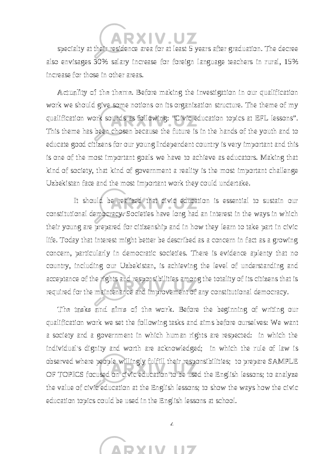 specialty at their residence area for at least 5 years after graduation. The decree also envisages 30% salary increase for foreign language teachers in rural, 15% increase for those in other areas. Actuality of the theme . Before making the investigation in our qualification work we should give some notions on its organization structure. The theme of my qualification work sounds as following: “Civic education topics at EFL lessons”. This theme has been chosen because the future is in the hands of the youth and to educate good citizens for our young Independent country is very important and this is one of the most important goals we have to achieve as educators. Making that kind of society, that kind of government a reality is the most important challenge Uzbekistan face and the most important work they could undertake. It should be realized that civic education is essential to sustain our constitutional democracy. Societies have long had an interest in the ways in which their young are prepared for citizenship and in how they learn to take part in civic life. Today that interest might better be described as a concern in fact as a growing concern, particularly in democratic societies. There is evidence aplenty that no country, including our Uzbekistan, is achieving the level of understanding and acceptance of the rights and responsibilities among the totality of its citizens that is required for the maintenance and improvement of any constitutional democracy. The tasks and aims of the work . Before the beginning of writing our qualification work we set the following tasks and aims before ourselves: We want a society and a government in which human rights are respected: in which the individual&#39;s dignity and worth are acknowledged; in which the rule of law is observed where people willingly fulfill their responsibilities; to prepare SAMPLE OF TOPICS focused on civic education to be used the English lessons; to analyze the value of civic education at the English lessons; to show the ways how the civic education topics could be used in the English lessons at school. 4 