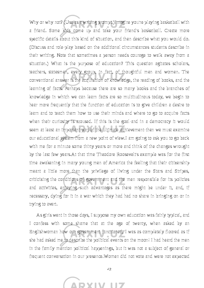 Why or why not? (Use as a writing prompt.)Imagine you&#39;re playing basketball with a friend. Some kids come up and take your friend&#39;s basketball. Create more specific details about this kind of situation, and then describe what you would do. (Discuss and role-play based on the additional circumstances students describe in their writing. Note that sometimes a person needs courage to walk away from a situation.) What is the purpose of education? This question agitates scholars, teachers, statesmen, every group, in fact, of thoughtful men and women. The conventional answer is the acquisition of knowledge, the reading of books, and the learning of facts. Perhaps because there are so many books and the branches of knowledge in which we can learn facts are so multitudinous today, we begin to hear more frequently that the function of education is to give children a desire to learn and to teach them how to use their minds and where to go to acquire facts when their curiosity is aroused. If this is the goal-and in a democracy it would seem at least an important part of the ultimate achievement-then we must examine our educational system from a new point of view.I am going to ask you to go back with me for a minute some thirty years or more and think of the changes wrought by the last few years.At that time Theodore Roosevelt&#39;s example was for the first time awakening in many young men of America the feeling that their citizenship meant a little more than the privilege of living under the Stars and Stripes, criticizing the conditions of government and the men responsible for its policies and activities, enjoying such advantages as there might be under it, and, if necessary, dying for it in a war which they had had no share in bringing on or in trying to avert. As girls went in those days, I suppose my own education was fairly typical, and I confess with some shame that at the age of twenty, when asked by an Englishwoman how our government functioned, I was as completely floored as if she had asked me to describe the political events on the moon! I had heard the men in the family mention political happenings, but it was not a subject of general or frequent conversation in our presence.Women did not vote and were not expected 42 