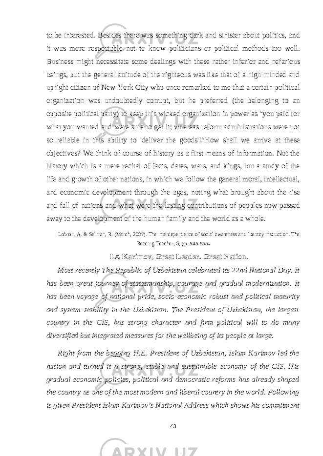 to be interested. Besides there was something dark and sinister about politics, and it was more respectable not to know politicians or political methods too well. Business might necessitate some dealings with these rather inferior and nefarious beings, but the general attitude of the righteous was like that of a high-minded and upright citizen of New York City who once remarked to me that a certain political organization was undoubtedly corrupt, but he preferred (the belonging to an opposite political party) to keep this wicked organization in power as &#34;you paid for what you wanted and were sure to get it, whereas reform administrations were not so reliable in this ability to &#39;deliver the goods&#39;!&#34;How shall we arrive at these objectives? We think of course of history as a first means of information. Not the history which is a mere recital of facts, dates, wars, and kings, but a study of the life and growth of other nations, in which we follow the general moral, intellectual, and economic development through the ages, noting what brought about the rise and fall of nations and what were the lasting contributions of peoples now passed away to the development of the human family and the world as a whole. Lobron, A. & Selman, R. (March, 2007). The interdependence of social awareness and literacy instruction. The Reading Teacher, 6, pp. 545-555 . I.A Karimov, Great Leader. Great Nation . Most recently The Republic of Uzbekistan celebrated its 22nd National Day. It has been great journey of statesmanship, courage and gradual modernization. It has been voyage of national pride, socio-economic robust and political maturity and system stability in the Uzbekistan. The President of Uzbekistan, the largest country in the CIS, has strong character and firm political will to do many diversified but integrated measures for the wellbeing of its people at large. Right from the begging H.E. President of Uzbekistan, Islam Karimov led the nation and turned it a strong, stable and sustainable economy of the CIS. His gradual economic policies, political and democratic reforms has already shaped the country as one of the most modern and liberal country in the world. Following is given President Islam Karimov’s National Address which shows his commitment 43 