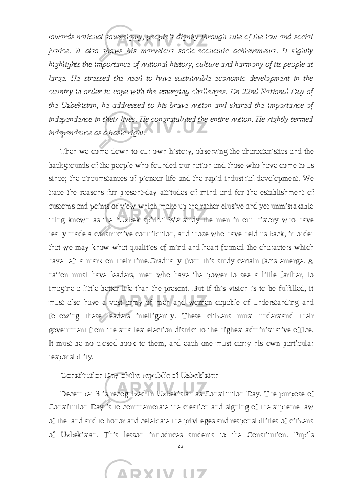 towards national sovereignty, people’s dignity through rule of the law and social justice. It also shows his marvelous socio-economic achievements. It rightly highlights the importance of national history, culture and harmony of its people at large. He stressed the need to have sustainable economic development in the country in order to cope with the emerging challenges. On 22nd National Day of the Uzbekistan, he addressed to his brave nation and shared the importance of independence in their lives. He congratulated the entire nation. He rightly termed independence as a basic right . Then we come down to our own history, observing the characteristics and the backgrounds of the people who founded our nation and those who have come to us since; the circumstances of pioneer life and the rapid industrial development. We trace the reasons for present-day attitudes of mind and for the establishment of customs and points of view which make up the rather elusive and yet unmistakable thing known as the &#34;Uzbek spirit.&#34; We study the men in our history who have really made a constructive contribution, and those who have held us back, in order that we may know what qualities of mind and heart formed the characters which have left a mark on their time.Gradually from this study certain facts emerge. A nation must have leaders, men who have the power to see a little farther, to imagine a little better life than the present. But if this vision is to be fulfilled, it must also have a vast army of men and women capable of understanding and following these leaders intelligently. These citizens must understand their government from the smallest election district to the highest administrative office. It must be no closed book to them, and each one must carry his own particular responsibility. Constitution Day of the republic of Uzbekistan December 8 is recognized in Uzbekistan as Constitution Day. The purpose of Constitution Day is to commemorate the creation and signing of the supreme law of the land and to honor and celebrate the privileges and responsibilities of citizens of Uzbekistan. This lesson introduces students to the Constitution. Pupils 44 