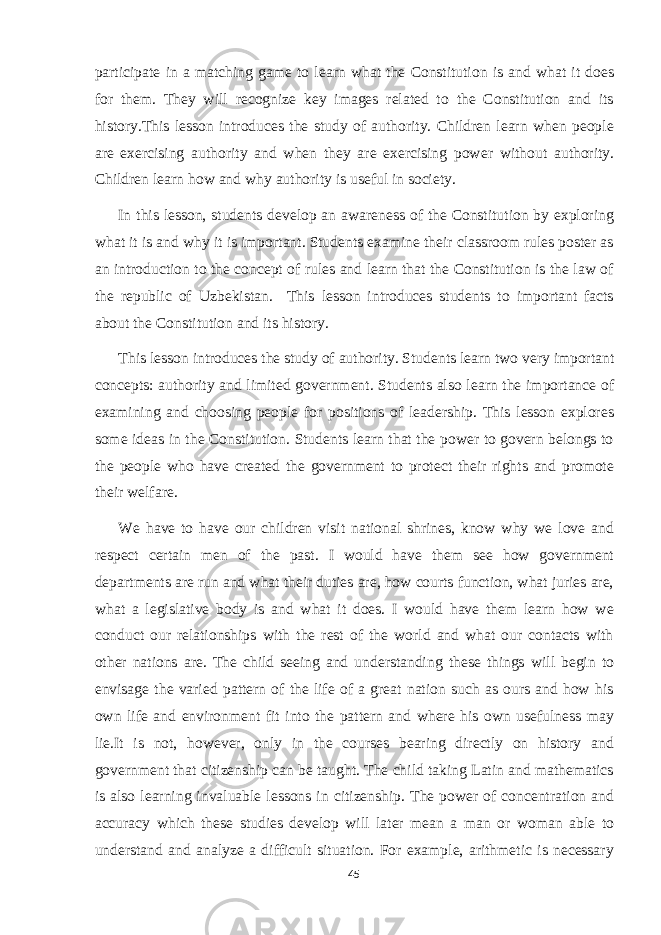 participate in a matching game to learn what the Constitution is and what it does for them. They will recognize key images related to the Constitution and its history.This lesson introduces the study of authority. Children learn when people are exercising authority and when they are exercising power without authority. Children learn how and why authority is useful in society. In this lesson, students develop an awareness of the Constitution by exploring what it is and why it is important. Students examine their classroom rules poster as an introduction to the concept of rules and learn that the Constitution is the law of the republic of Uzbekistan. This lesson introduces students to important facts about the Constitution and its history. This lesson introduces the study of authority. Students learn two very important concepts: authority and limited government. Students also learn the importance of examining and choosing people for positions of leadership. This lesson explores some ideas in the Constitution. Students learn that the power to govern belongs to the people who have created the government to protect their rights and promote their welfare. We have to have our children visit national shrines, know why we love and respect certain men of the past. I would have them see how government departments are run and what their duties are, how courts function, what juries are, what a legislative body is and what it does. I would have them learn how we conduct our relationships with the rest of the world and what our contacts with other nations are. The child seeing and understanding these things will begin to envisage the varied pattern of the life of a great nation such as ours and how his own life and environment fit into the pattern and where his own usefulness may lie.It is not, however, only in the courses bearing directly on history and government that citizenship can be taught. The child taking Latin and mathematics is also learning invaluable lessons in citizenship. The power of concentration and accuracy which these studies develop will later mean a man or woman able to understand and analyze a difficult situation. For example, arithmetic is necessary 45 