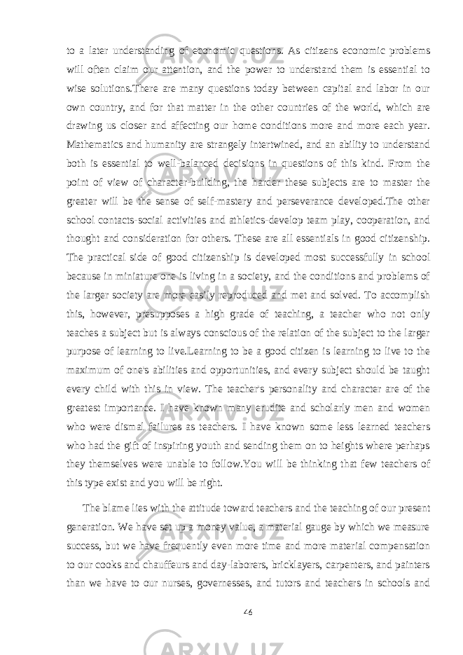 to a later understanding of economic questions. As citizens economic problems will often claim our attention, and the power to understand them is essential to wise solutions.There are many questions today between capital and labor in our own country, and for that matter in the other countries of the world, which are drawing us closer and affecting our home conditions more and more each year. Mathematics and humanity are strangely intertwined, and an ability to understand both is essential to well-balanced decisions in questions of this kind. From the point of view of character-building, the harder these subjects are to master the greater will be the sense of self-mastery and perseverance developed.The other school contacts-social activities and athletics-develop team play, cooperation, and thought and consideration for others. These are all essentials in good citizenship. The practical side of good citizenship is developed most successfully in school because in miniature one is living in a society, and the conditions and problems of the larger society are more easily reproduced and met and solved. To accomplish this, however, presupposes a high grade of teaching, a teacher who not only teaches a subject but is always conscious of the relation of the subject to the larger purpose of learning to live.Learning to be a good citizen is learning to live to the maximum of one&#39;s abilities and opportunities, and every subject should be taught every child with this in view. The teacher&#39;s personality and character are of the greatest importance. I have known many erudite and scholarly men and women who were dismal failures as teachers. I have known some less learned teachers who had the gift of inspiring youth and sending them on to heights where perhaps they themselves were unable to follow.You will be thinking that few teachers of this type exist and you will be right. The blame lies with the attitude toward teachers and the teaching of our present generation. We have set up a money value, a material gauge by which we measure success, but we have frequently even more time and more material compensation to our cooks and chauffeurs and day-laborers, bricklayers, carpenters, and painters than we have to our nurses, governesses, and tutors and teachers in schools and 46 