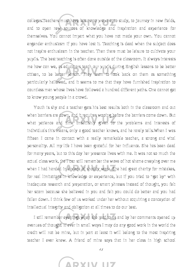 colleges.Teachers must have leisure to prepare, to study, to journey in new fields, and to open new sources of knowledge and inspiration and experience for themselves. You cannot impart what you have not made your own. You cannot engender enthusiasm if you have lost it. Teaching is dead when the subject does not inspire enthusiasm in the teacher. Then there must be leisure to cultivate your pupils. The best teaching is often done outside of the classroom. It always interests me how can we, as educators teach our pupils during English lessons to be better citizen, to be better person. They seem to look back on them as something particularly hallowed, and it seems to me that they have furnished inspiration to countless men whose lives have followed a hundred different paths. One cannot get to know young people in a crowd. Youth is shy and a teacher gets his best results both in the classroom and out when barriers are down, and it requires wooing before the barriers come down. But what patience and time unselfishly given to the problems and interests of individuals this means, only a good teacher knows, and he rarely tells.When I was fifteen I came in contact with a really remarkable teacher, a strong and vital personality. All my life I have been grateful for her influence. She has been dead for many years, but to this day her presence lives with me. It was not so much the actual class work, the I can still remember the wave of hot shame creeping over me when I had handed in a piece of shoddy work. She had great charity for mistakes, for real limitations in knowledge or experience, but if you tried to &#34;get by&#34; with inadequate research and preparation, or smart phrases instead of thought, you felt her scorn because she believed in you and felt you could do better and you had fallen down. I think few of us worked under her without acquiring a conception of intellectual integrity and obligation at all times to do our best. I still remember evenings when she read to us and by her comments opened up avenues of thought. If ever in small ways I may do any good work in the world the credit will not be mine, but in part at least it will belong to the most inspiring teacher I ever knew. A friend of mine says that in her class in high school 47 
