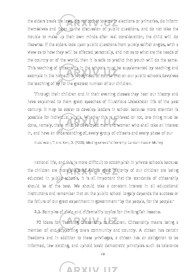 the elders break the laws, do not bother to vote in elections or primaries, do inform themselves and listen to the discussion of public questions, and do not take the trouble to make up their own minds after real consideration, the child will do likewise. If the elders look upon public questions from purely selfish angles, with a view as to how they will be affected personally, and not as to what are the needs of the country or of the world, then it is safe to predict that youth will do the same. This teaching of citizenship in the schools must be supplemented by teaching and example in the home.It is recognized of course that on our public schools devolves the teaching of by far the greatest number of our children. Through their children and in their evening classes they hear our history and have explained to them great speeches of illustrious Uzbekistan life of the past century. It may be easier to develop leaders in school because more attention is possible for individual pupils. Whether this is achieved or not, one thing must be done, namely, there must be developed men and women who shall take an interest in, and have an understanding of, every group of citizens and every phase of our Huddleston, T. and Kerr, D. (2006). Making sense of citizenship: London: Hodder Murray national life, and this is more difficult to accomplish in private schools because the children are more sheltered.As the great majority of our children are being educated in public schools, it is all-important that the standards of citizenship should be of the best. We should take a constant interest in all educational institutions and remember that on the public school largely depends the success or the failure of our great experiment in government &#34;by the people, for the people.&#34; 2.3. Samples of civic and citizenship topics for the English lessons. 20 Ideas for Teaching Citizenship to Children . Citizenship means being a member of and supporting one&#39;s community and country. A citizen has certain freedoms and in addition to these privileges, a citizen has an obligation to be informed, law abiding, and uphold basic democratic principles such as tolerance 49 