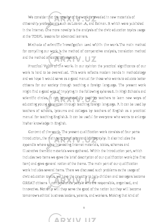 We consider that the novelty of the work is revealed in new materials of citizenship professionals such as Lobron .A, and Selman. R which were published in the Internet. One more novelty is the analysis of the civic education topics usage at the TOEFL lessons for advanced learners. Methods of scientific investigation used within the work. The main method for compiling our work is the method of comparative analysis, translation method and the method of statistical research. Practical Value of the work. In our opinion the practical significance of our work is hard to be overvalued. This work reflects modern trends in methodology and we hope it would serve as a good manual for those who wants to educate better citizens for our society through teaching a foreign language. The present work might find a good way of implying in the following spheres:1. In High Schools and scientific circles, it can be successfully used by teachers to learn new ways of educating young generation through teaching foreign language. 2. It can be used by teachers of schools, lyceums and colleges by teachers of English as a practical manual for teaching English.3. It can be useful for everyone who wants to enlarge his/her knowledge in English. Content of the work. The present qualification work consists of four parts: introduction, the main part, conclusion and bibliography. It also includes the appendix where some interesting Internet materials, tables, schemes and illustrative thematic materials were gathered. Within the introduction part, which includes two items we gave the brief description of our qualification work (the first item) and gave general notion of the theme. The main part of our qualification work includes several items. There we discussed such problems as the usage of civic education topics, we have the capacity to help children and teenagers become GREAT citizens -- compassionate people who are responsible, organized, and innovative. Not only will they serve the good of the nation but they will become tomorrow&#39;s ethical business leaders, parents, and workers. Making that kind of 5 