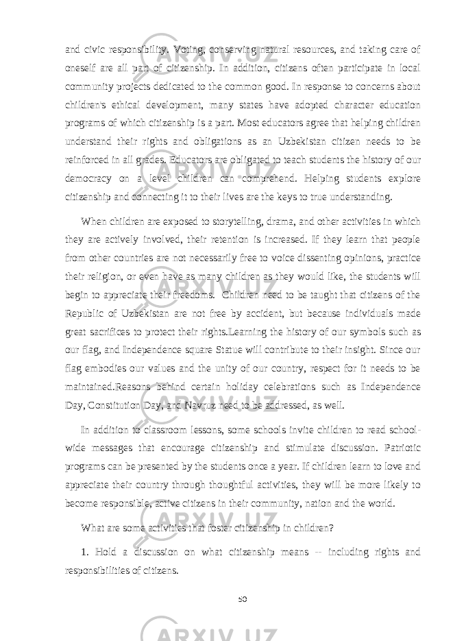 and civic responsibility. Voting, conserving natural resources, and taking care of oneself are all part of citizenship. In addition, citizens often participate in local community projects dedicated to the common good. In response to concerns about children&#39;s ethical development, many states have adopted character education programs of which citizenship is a part. Most educators agree that helping children understand their rights and obligations as an Uzbekistan citizen needs to be reinforced in all grades. Educators are obligated to teach students the history of our democracy on a level children can comprehend. Helping students explore citizenship and connecting it to their lives are the keys to true understanding. When children are exposed to storytelling, drama, and other activities in which they are actively involved, their retention is increased. If they learn that people from other countries are not necessarily free to voice dissenting opinions, practice their religion, or even have as many children as they would like, the students will begin to appreciate their freedoms. Children need to be taught that citizens of the Republic of Uzbekistan are not free by accident, but because individuals made great sacrifices to protect their rights.Learning the history of our symbols such as our flag, and Independence square Statue will contribute to their insight. Since our flag embodies our values and the unity of our country, respect for it needs to be maintained.Reasons behind certain holiday celebrations such as Independence Day, Constitution Day, and Navruz need to be addressed, as well. In addition to classroom lessons, some schools invite children to read school- wide messages that encourage citizenship and stimulate discussion. Patriotic programs can be presented by the students once a year. If children learn to love and appreciate their country through thoughtful activities, they will be more likely to become responsible, active citizens in their community, nation and the world. What are some activities that foster citizenship in children? 1. Hold a discussion on what citizenship means -- including rights and responsibilities of citizens. 50 