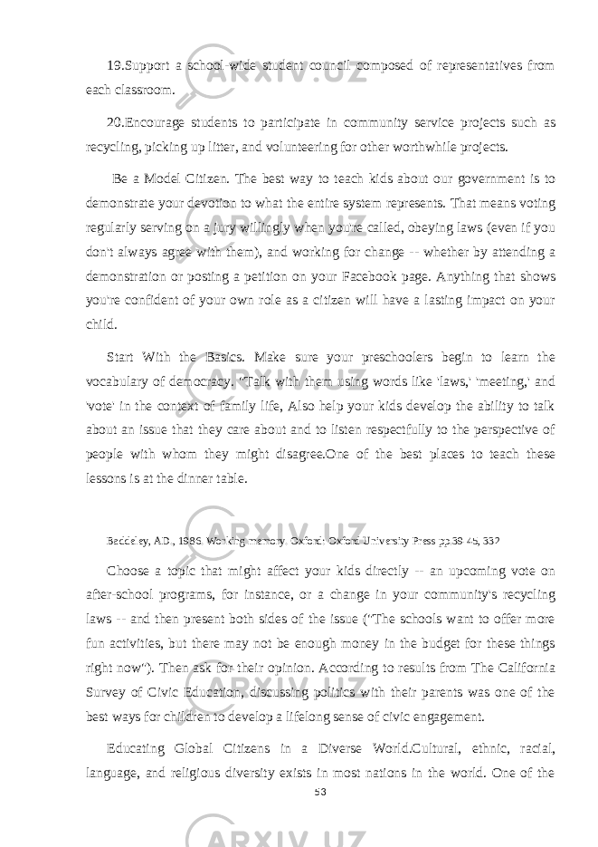 19.Support a school-wide student council composed of representatives from each classroom. 20.Encourage students to participate in community service projects such as recycling, picking up litter, and volunteering for other worthwhile projects. Be a Model Citizen. The best way to teach kids about our government is to demonstrate your devotion to what the entire system represents. That means voting regularly serving on a jury willingly when you&#39;re called, obeying laws (even if you don&#39;t always agree with them), and working for change -- whether by attending a demonstration or posting a petition on your Facebook page. Anything that shows you&#39;re confident of your own role as a citizen will have a lasting impact on your child. Start With the Basics. Make sure your preschoolers begin to learn the vocabulary of democracy. &#34;Talk with them using words like &#39;laws,&#39; &#39;meeting,&#39; and &#39;vote&#39; in the context of family life, Also help your kids develop the ability to talk about an issue that they care about and to listen respectfully to the perspective of people with whom they might disagree.One of the best places to teach these lessons is at the dinner table. Baddeley, AD., 1986. Working memory. Oxford: Oxford University Press pp.39-45, 332 Choose a topic that might affect your kids directly -- an upcoming vote on after-school programs, for instance, or a change in your community&#39;s recycling laws -- and then present both sides of the issue (&#34;The schools want to offer more fun activities, but there may not be enough money in the budget for these things right now&#34;). Then ask for their opinion. According to results from The California Survey of Civic Education, discussing politics with their parents was one of the best ways for children to develop a lifelong sense of civic engagement. Educating Global Citizens in a Diverse World.Cultural, ethnic, racial, language, and religious diversity exists in most nations in the world. One of the 53 