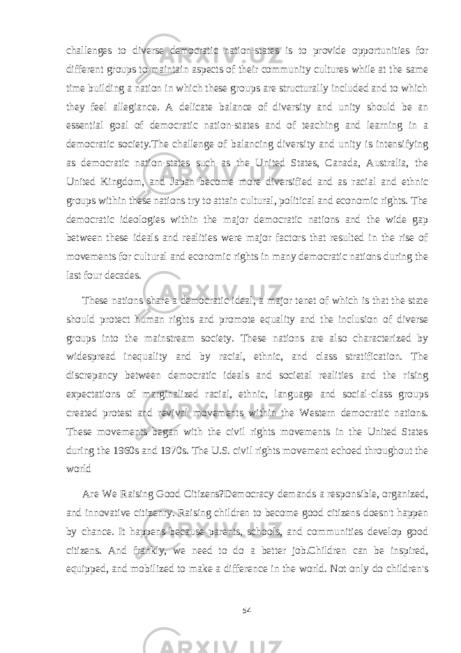 challenges to diverse democratic nation-states is to provide opportunities for different groups to maintain aspects of their community cultures while at the same time building a nation in which these groups are structurally included and to which they feel allegiance. A delicate balance of diversity and unity should be an essential goal of democratic nation-states and of teaching and learning in a democratic society.The challenge of balancing diversity and unity is intensifying as democratic nation-states such as the United States, Canada, Australia, the United Kingdom, and Japan become more diversified and as racial and ethnic groups within these nations try to attain cultural, political and economic rights. The democratic ideologies within the major democratic nations and the wide gap between these ideals and realities were major factors that resulted in the rise of movements for cultural and economic rights in many democratic nations during the last four decades. These nations share a democratic ideal, a major tenet of which is that the state should protect human rights and promote equality and the inclusion of diverse groups into the mainstream society. These nations are also characterized by widespread inequality and by racial, ethnic, and class stratification. The discrepancy between democratic ideals and societal realities and the rising expectations of marginalized racial, ethnic, language and social-class groups created protest and revival movements within the Western democratic nations. These movements began with the civil rights movements in the United States during the 1960s and 1970s. The U.S. civil rights movement echoed throughout the world Are We Raising Good Citizens?Democracy demands a responsible, organized, and innovative citizenry. Raising children to become good citizens doesn&#39;t happen by chance. It happens because parents, schools, and communities develop good citizens. And frankly, we need to do a better job.Children can be inspired, equipped, and mobilized to make a difference in the world. Not only do children&#39;s 54 