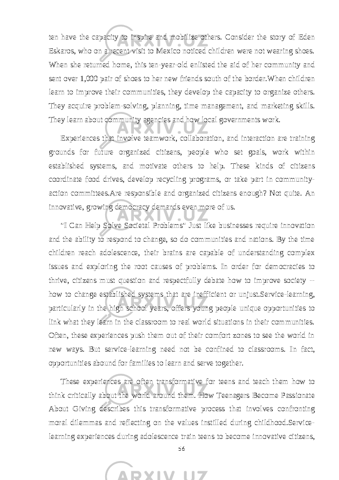 ten have the capacity to inspire and mobilize others. Consider the story of Eden Eskaros, who on a recent visit to Mexico noticed children were not wearing shoes. When she returned home, this ten-year-old enlisted the aid of her community and sent over 1,000 pair of shoes to her new friends south of the border.When children learn to improve their communities, they develop the capacity to organize others. They acquire problem-solving, planning, time management, and marketing skills. They learn about community agencies and how local governments work. Experiences that involve teamwork, collaboration, and interaction are training grounds for future organized citizens, people who set goals, work within established systems, and motivate others to help. These kinds of citizens coordinate food drives, develop recycling programs, or take part in community- action committees.Are responsible and organized citizens enough? Not quite. An innovative, growing democracy demands even more of us. &#34;I Can Help Solve Societal Problems&#34; Just like businesses require innovation and the ability to respond to change, so do communities and nations. By the time children reach adolescence, their brains are capable of understanding complex issues and exploring the root causes of problems. In order for democracies to thrive, citizens must question and respectfully debate how to improve society -- how to change established systems that are inefficient or unjust.Service-learning, particularly in the high school years, offers young people unique opportunities to link what they learn in the classroom to real world situations in their communities. Often, these experiences push them out of their comfort zones to see the world in new ways. But service-learning need not be confined to classrooms. In fact, opportunities abound for families to learn and serve together. These experiences are often transformative for teens and teach them how to think critically about the world around them. How Teenagers Become Passionate About Giving describes this transformative process that involves confronting moral dilemmas and reflecting on the values instilled during childhood.Service- learning experiences during adolescence train teens to become innovative citizens, 56 