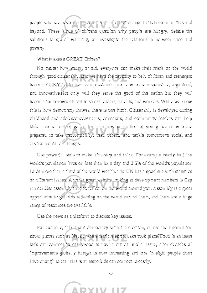 people who see beyond surface causes and effect change in their communities and beyond. These kinds of citizens question why people are hungry, debate the solutions to global warming, or investigate the relationship between race and poverty. What Makes a GREAT Citizen? No matter how young or old, everyone can make their mark on the world through good citizenship. But we have the capacity to help children and teenagers become GREAT citizens -- compassionate people who are responsible, organized, and innovative.Not only will they serve the good of the nation but they will become tomorrow&#39;s ethical business leaders, parents, and workers. While we know this is how democracy thrives, there is one hitch. Citizenship is developed during childhood and adolescence.Parents, educators, and community leaders can help kids become part of generation -- a new generation of young people who are prepared to take responsibility, lead others, and tackle tomorrow&#39;s social and environmental challenges. Use powerful stats to make kids stop and think. For example nearly half the world&#39;s population lives on less than $2 a day and 0.5% of the world&#39;s population holds more than a third of the world wealth. The UN has a good site with statistics on different issues. Another great website looking at development numbers is Gap minder.Use assembly time to reflect on the world around you. Assembly is a great opportunity to get kids reflecting on the world around them, and there are a huge range of resources are available. Use the news as a platform to discuss key issues. For example, talk about democracy with the election, or use the information about places such as Nepal, where terrible earthquake took place?Food is an issue kids can connect to easilyFood is now a critical global issue, after decades of improvements globally hunger is now increasing and one in eight people don&#39;t have enough to eat. This is an issue kids can connect to easily. 57 