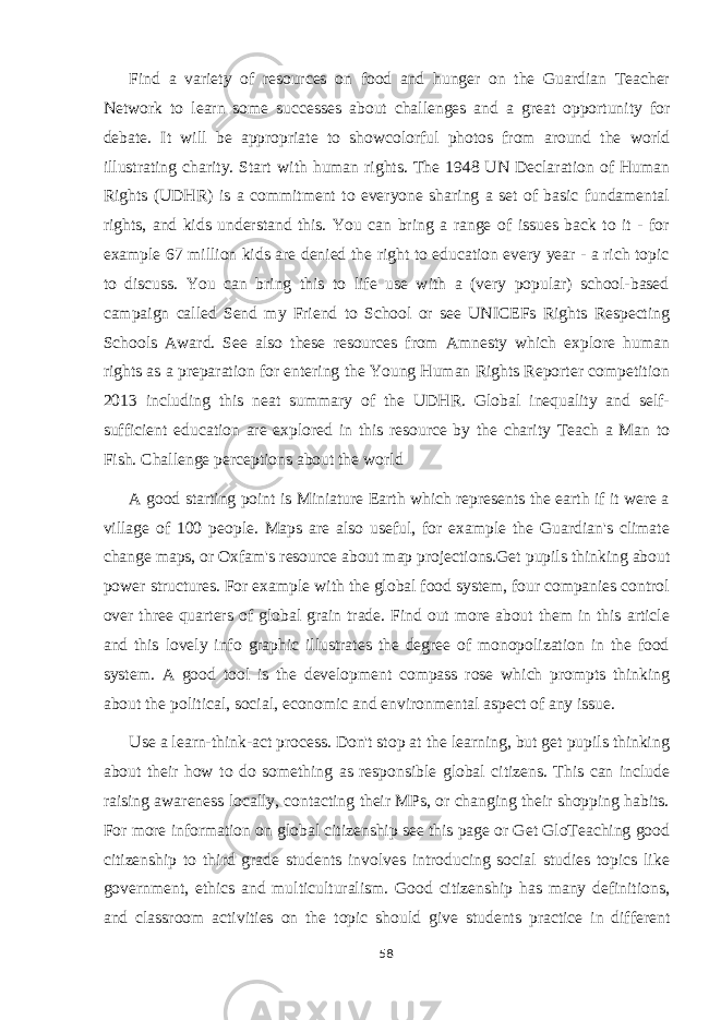 Find a variety of resources on food and hunger on the Guardian Teacher Network to learn some successes about challenges and a great opportunity for debate. It will be appropriate to showcolorful photos from around the world illustrating charity. Start with human rights. The 1948 UN Declaration of Human Rights (UDHR) is a commitment to everyone sharing a set of basic fundamental rights, and kids understand this. You can bring a range of issues back to it - for example 67 million kids are denied the right to education every year - a rich topic to discuss. You can bring this to life use with a (very popular) school-based campaign called Send my Friend to School or see UNICEFs Rights Respecting Schools Award. See also these resources from Amnesty which explore human rights as a preparation for entering the Young Human Rights Reporter competition 2013 including this neat summary of the UDHR. Global inequality and self- sufficient education are explored in this resource by the charity Teach a Man to Fish. Challenge perceptions about the world A good starting point is Miniature Earth which represents the earth if it were a village of 100 people. Maps are also useful, for example the Guardian&#39;s climate change maps, or Oxfam&#39;s resource about map projections.Get pupils thinking about power structures. For example with the global food system, four companies control over three quarters of global grain trade. Find out more about them in this article and this lovely info graphic illustrates the degree of monopolization in the food system. A good tool is the development compass rose which prompts thinking about the political, social, economic and environmental aspect of any issue. Use a learn-think-act process. Don&#39;t stop at the learning, but get pupils thinking about their how to do something as responsible global citizens. This can include raising awareness locally, contacting their MPs, or changing their shopping habits. For more information on global citizenship see this page or Get GloTeaching good citizenship to third grade students involves introducing social studies topics like government, ethics and multiculturalism. Good citizenship has many definitions, and classroom activities on the topic should give students practice in different 58 