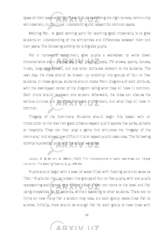 types of civic responsibility. These include exercising the right to vote, community volunteerism, multicultural understanding and respect for common space. Melting Pot. A good starting point for teaching good citizenship is to give students an understanding of the similarities and differences between them and their peers. The following activity for 5-6 grade pupils. For a homework assignment, give pupils a worksheet to write down characteristics about themselves: their favorite foods, TV shows, sports, dances, music, languages spoken, and any other attributes relevant to the students. The next day, the class should be broken up randomly into groups of four or five students. In these groups, students should create Venn diagrams of each attribute, with the overlapped center of the diagram being what they all have in common. Each circle should represent one student. Afterward, the class can discuss the various cultures and identities that exist in the room, and what they all have in common. Tragedy of the Commons. Students should begin this lesson with an introduction to the idea that good citizens respect public spaces like parks, schools or hospitals. They can then play a game that simulates the &#34;tragedy of the commons,&#34; and shows how difficult it is to respect public resources. The following activity is provided on one of the school websites. Lobron, A. & Selman, R. (March, 2007). The interdependence of social awareness and literacy instruction. The Reading Teacher, 6, pp. 528-537. Pupils should begin with a bowl of water filled with floating balls that serve as &#34;fish.&#34; Pupils can then be broken into groups of four or five pupils, with one pupils representing each group as a &#34;fisher.&#34; Each fisher can come to the bowl and fish using chopsticks for 30 seconds, without speaking to other students. There are no limits on how many fish a student may take, but each group needs three fish to survive. Initially, there should be enough fish for each group to have three with 59 
