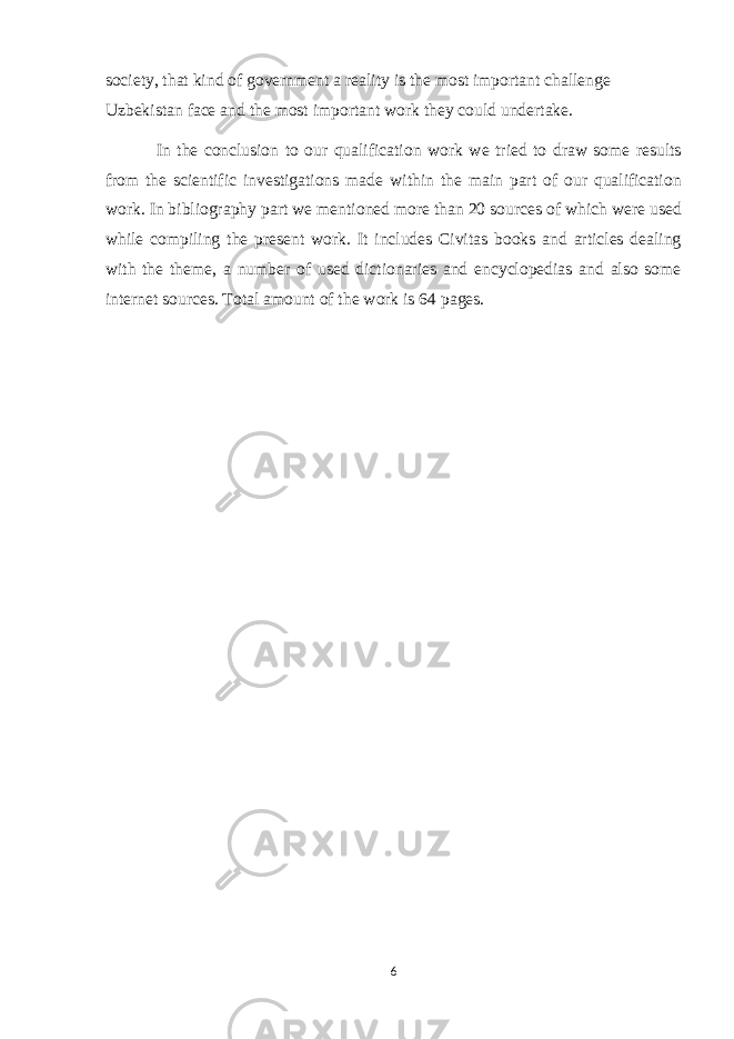 society, that kind of government a reality is the most important challenge Uzbekistan face and the most important work they could undertake. In the conclusion to our qualification work we tried to draw some results from the scientific investigations made within the main part of our qualification work. In bibliography part we mentioned more than 20 sources of which were used while compiling the present work. It includes Civitas books and articles dealing with the theme, a number of used dictionaries and encyclopedias and also some internet sources. Total amount of the work is 64 pages. 6 