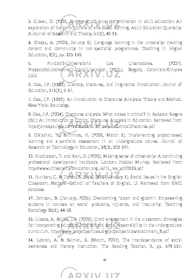 3. Clover, D. (2006, January 1). Culture and antiracism in adult education: An exploration of the contributions of arts-based learning. Adult Education Quarterly: A Journal of Research and Theory, 57(1), 46-61. 4. Dlaska, A. (2003, January 1). Language learning in the university: creating content and community in non-specialist programmes. Teaching in Higher Education, 8(1), pp. 103-116. 5. FundaciónUniversitaria Los Libertadores. (2007). ProyectoEducativoInstitucionalLibertador (PEIL). Bogotá, Colombia:Kimpres Ltda. 6. Gee, J.P. (1989). Literacy, discourse, and linguistics: Introduction. Journal of Education, 171(1), 5-17. 7. Gee, J.P. (1999). An Introduction to Discourse Analysis: Theory and Method. New York: Routledge. 8. Gee, J.P. (2004). Discourse analysis: What makes it critical? In Rebecca Rogers (Ed.) An Introduction to Critical Discourse Analysis in Education. Retrieved from http://jamespaulgee.com/sites/default/files/pub/CriticalDiscourse.pdf 9. Gülbahar, Y., &Tinmaz, H. (2006, March 1). Implementing project-based learning and e-portfolio assessment in an undergraduate course. Journal of Research on Technology in Education, 38(3), 309-327. 10. Huddleston, T. and Kerr, D. (2006). Making sense of citizenship: A continuing professional development handbook. London: Hodder Murray. Retrieved from http://www.citizenshipfoundation.org.uk/lib_res_pdf/0193.pdf 11. Hurlbert, C. & Totten, S. (Eds.) (1992, January 1). Social Issues in the English Classroom. National Council of Teachers of English, U. Retrieved from ERIC database. 12. Johnson, B. (January, 2005). Overcoming &#34;doom and gloom&#34;: Empowering students in courses on social problems, injustice, and inequality. Teaching Sociology 33(1), 44-58. 13. Liazos, A. &Liss, J.R. (2009). Civic engagement in the classroom: Strategies for incorporating education for civic and social responsibility in the undergraduate curriculum. http://www.projectpericles.org/projectpericles/attachment_8.pdf 14. Lobron, A. & Selman, R. (March, 2007). The interdependence of social awareness and literacy instruction. The Reading Teacher, 6, pp. 528-537. 64 