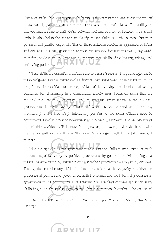 also need to be able to analyze such things as the components and consequences of ideas, social, political, or economic processes, and institutions. The ability to analyze enables one to distinguish between fact and opinion or between means and ends. It also helps the citizen to clarify responsibilities such as those between personal and public responsibilities or those between elected or appointed officials and citizens. In a self-governing society citizens are decision-makers. They need, therefore, to develop and continue to improve their skills of evaluating, taking, and defending positions. These skills are essential if citizens are to assess issues on the public agenda, to make judgments about issues and to discuss their assessment with others in public or private. 2 In addition to the acquisition of knowledge and intellectual skills, education for citizenship in a democratic society must focus on skills that are required for informed, effective, and responsible participation in the political process and in civil society. Those skills can be categorized as interacting, monitoring, and influencing. Interacting pertains to the skills citizens need to communicate and to work cooperatively with others. To interact is to be responsive to one&#39;s fellow citizens. To interact is to question, to answer, and to deliberate with civility, as well as to build coalitions and to manage conflict in a fair, peaceful manner. Monitoring politics and government refers to the skills citizens need to track the handling of issues by the political process and by government. Monitoring also means the exercising of oversight or &#34;watchdog&#34; functions on the part of citizens. Finally, the participatory skill of influencing refers to the capacity to affect the processes of politics and governance, both the formal and the informal processes of governance in the community. It is essential that the development of participatory skills begins in the earliest grades and that it continues throughout the course of 2 Gee, J.P. (1999). An Introduction to Discourse Analysis: Theory and Method. New York: Routledge. 8 