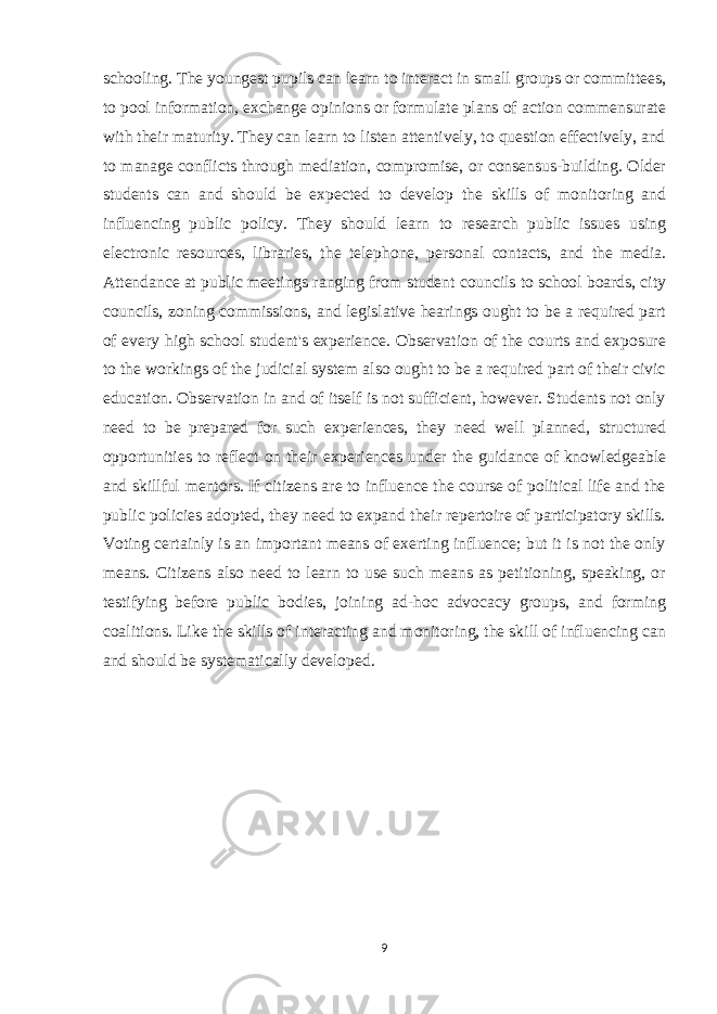 schooling. The youngest pupils can learn to interact in small groups or committees, to pool information, exchange opinions or formulate plans of action commensurate with their maturity. They can learn to listen attentively, to question effectively, and to manage conflicts through mediation, compromise, or consensus-building. Older students can and should be expected to develop the skills of monitoring and influencing public policy. They should learn to research public issues using electronic resources, libraries, the telephone, personal contacts, and the media. Attendance at public meetings ranging from student councils to school boards, city councils, zoning commissions, and legislative hearings ought to be a required part of every high school student&#39;s experience. Observation of the courts and exposure to the workings of the judicial system also ought to be a required part of their civic education. Observation in and of itself is not sufficient, however. Students not only need to be prepared for such experiences, they need well planned, structured opportunities to reflect on their experiences under the guidance of knowledgeable and skillful mentors. If citizens are to influence the course of political life and the public policies adopted, they need to expand their repertoire of participatory skills. Voting certainly is an important means of exerting influence; but it is not the only means. Citizens also need to learn to use such means as petitioning, speaking, or testifying before public bodies, joining ad-hoc advocacy groups, and forming coalitions. Like the skills of interacting and monitoring, the skill of influencing can and should be systematically developed. 9 