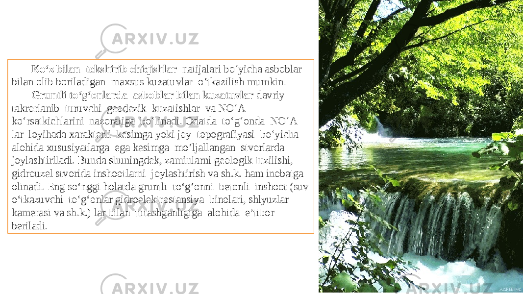 Kо‘z bilan tekshirib chiqishlar natijalari bо‘yicha asboblar bilan olib boriladigan maxsus kuzatuvlar о‘tkazilish mumkin. Gruntli tо‘g‘onlarda asboblar bilan kuzatuvlar davriy takrorlanib turuvchi geodezik kuzatishlar va NО‘A kо‘rsatkichlarini nazoratiga bо‘linadi. Odatda tо‘g‘onda NО‘A lar loyihada xarakterli kesimga yoki joy topografiyasi bо‘yicha alohida xususiyatlarga ega kesimga mо‘ljallangan stvorlarda joylashtiriladi. Bunda shuningdek, zaminlarni geologik tuzilishi, gidrouzel stvorida inshootlarni joylashtirish va sh.k. ham inobatga olinadi. Eng sо‘nggi holatda gruntli tо‘g‘onni betonli inshoot (suv о‘tkazuvchi tо‘g‘onlar gidroelektrostansiya binolari, shlyuzlar kamerasi va sh.k.) lar bilan tutashganligiga alohida e’tibor beriladi. 