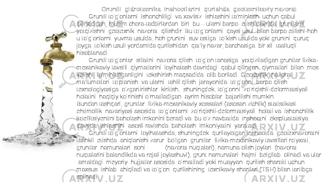 Gruntli gidrotexnika inshootlarini qurishda geotexnikaviy nazorat Gruntli tо‘g‘onlarni ishonchliligi va xavfsiz ishlashini ta’minlash uchun qabul qilinadigan muhim chora-tadbirlardan biri bu – ularni barpo etish davrida gruntlarni yotqizishni geotexnik nazorat qilishdir. Bu tо‘g‘onlarni qaysi usul bilan barpo etilishi-hoh u tо‘g‘onlarni yuvma usulda, hoh gruntni suv ostiga tо‘kish usulida yoki gruntni quruq joyga tо‘kish usuli yordamida qurilishidan qat’iy nazar, barchasiga bir xil taalluqli hisoblanadi. Gruntli tо‘g‘onlar sifatini nazorat qilish tо‘g‘on tanasiga yotqiziladigan gruntlar fizika- mexanikaviy tavsifi qiymatlarini loyihalash davridagi qabul qilingan qiymatlari bilan mos kelishi ta’minlanganligini tekshirish maqsadida olib boriladi. Geotexnik nazorat ma’lumotlari tо‘planish va ularni tahlil qilish jarayonida tо‘g‘onni barpo qilish texnologiyasiga о‘zgartirishlar kiritish, shuningdek, tо‘g‘onni zо‘riqishli-deformatsiyali holatini haqiqiy kо‘rinishi о‘rnatiladigan ayrim hisoblar bajarilishi mumkin. Bundan tashqari, gruntlar fizika-mexanikaviy xossalari (asosan zichlik) statistikasi ehtimollik nazariyasi asosida tо‘g‘onlarni zо‘riqishli-deformatsiyali holati va ishonchlilik koeffitsiyentini baholash imkonini beradi va bu о‘z navbatida inshootni ekspluatatsiya davrida ishlashini asosli ravishda baholash imkoniyatini yaratadi. Gruntli tо‘g‘onlarni loyihalashda, shuningdek qurilayotgan inshootda geotexnazoratni tashkil etishda aniqlanishi zarur bо‘lgan gruntlar fizika-mexanikaviy tavsiflari rо‘yxati, gruntlar namunalari soni (nazorat nuqtalari), namuna olish joylari (nazorat nuqtalarini balandlikda va rejali joylashuvi), grunt namunalari hajmi belgilab olinadi va ular amaldagi meyoriy hujjatlar asosida о‘rnatiladi yoki muayyan qurilish sharoiti uchun maxsus ishlab chiqiladi va tо‘g‘on qurilishining texnikaviy shartlari (TSH) bilan tartibga solinadi. 