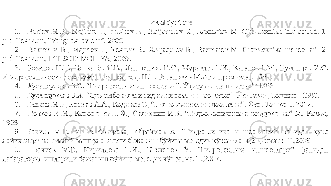 Adabiyotlar: 1. Bakiev M.R., Majidov J., Nosirov B., Xo’jaqulov R., Raxmatov M. Gidrotexnika inshootlari. 1- jild. Toshkent, “Yangi asr avlodi”, 2008. 2. Bakiev M.R., Majidov J., Nosirov B., Xo’jaqulov R., Raxmatov M. Gidrotexnika inshootlari. 2- jild. Toshkent, IKTISOD-MOLIYA, 2009. 3. Розанов Н.П., Бочкарёв Я.В., Лапшенков В.С., Журавлёв Г.И., Каганов Г.М., Румянцев И.С. «Гидротехнические сооружения», под ред. Н.П. Розанова - М.Агропромиздат, 1985. 4. Хусанхужаев З.Х. “Гидротехника иншоотлари”. Ўқитувчи-наширёти, Т.1968 5. Хусанхужаев З.Х. “Сув омборидаги гидротехника иншоотлари”. Ўқитувчи, Тошкент. 1986. 6. Бакиев М.Р., Янгиев А.А., Кодиров О, “Гидротехника иншоотлари”. Фан. Тошкент. 2002. 7. Волков И.М., Кононенко П.Ф., Федичкин И.К. “Гидротехнические сооружения” М: Колос, 1968 8. Бакиев М.Р., М-Г.А.Кодирова, Ибраймов А. “Гидротехника иншоотлари” фанидан курс лойихалари ва амалий машғулотларни бажариш бўйича методик кўрсатма. 1,2 қисмлар. Т.,2009. 9. Бакиев М.Р., Кириллова Е.И., Коххоров Ў. “Гидротехника иншоотлари” фанидан лабаратория ишларини бажариш бўйича методик кўрсатма. Т.,2007. 