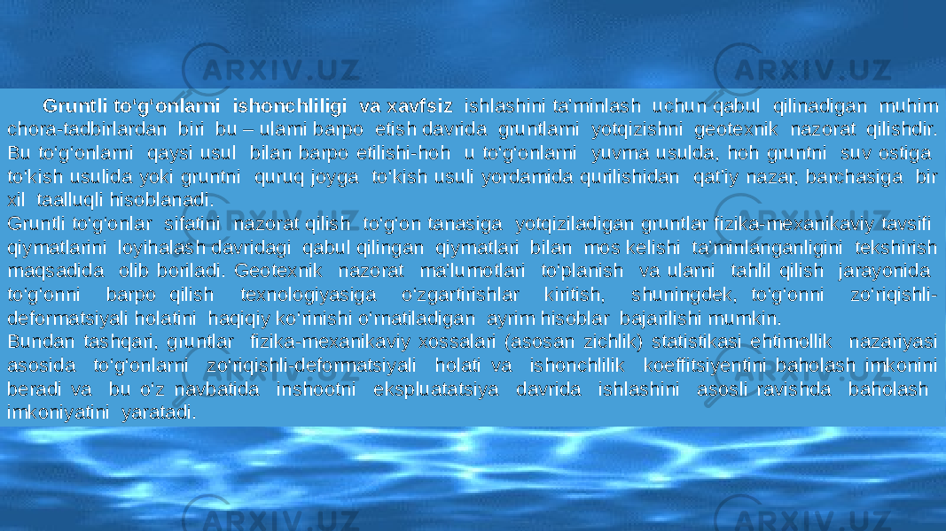 Gruntli tо‘g‘onlarni ishonchliligi va xavfsiz ishlashini ta’minlash uchun qabul qilinadigan muhim chora-tadbirlardan biri bu – ularni barpo etish davrida gruntlarni yotqizishni geotexnik nazorat qilishdir. Bu tо‘g‘onlarni qaysi usul bilan barpo etilishi-hoh u tо‘g‘onlarni yuvma usulda, hoh gruntni suv ostiga tо‘kish usulida yoki gruntni quruq joyga tо‘kish usuli yordamida qurilishidan qat’iy nazar, barchasiga bir xil taalluqli hisoblanadi. Gruntli tо‘g‘onlar sifatini nazorat qilish tо‘g‘on tanasiga yotqiziladigan gruntlar fizika-mexanikaviy tavsifi qiymatlarini loyihalash davridagi qabul qilingan qiymatlari bilan mos kelishi ta’minlanganligini tekshirish maqsadida olib boriladi. Geotexnik nazorat ma’lumotlari tо‘planish va ularni tahlil qilish jarayonida tо‘g‘onni barpo qilish texnologiyasiga о‘zgartirishlar kiritish, shuningdek, tо‘g‘onni zо‘riqishli- deformatsiyali holatini haqiqiy kо‘rinishi о‘rnatiladigan ayrim hisoblar bajarilishi mumkin. Bundan tashqari, gruntlar fizika-mexanikaviy xossalari (asosan zichlik) statistikasi ehtimollik nazariyasi asosida tо‘g‘onlarni zо‘riqishli-deformatsiyali holati va ishonchlilik koeffitsiyentini baholash imkonini beradi va bu о‘z navbatida inshootni ekspluatatsiya davrida ishlashini asosli ravishda baholash imkoniyatini yaratadi. 