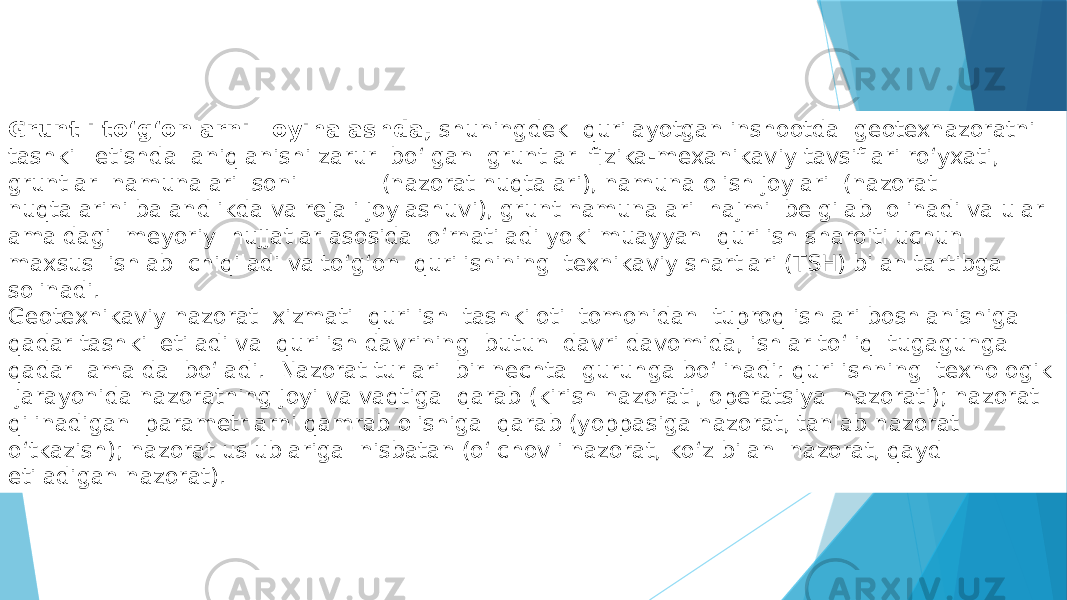 Gruntli tо‘g‘onlarni loyihalashda, shuningdek qurilayotgan inshootda geotexnazoratni tashkil etishda aniqlanishi zarur bо‘lgan gruntlar fizika-mexanikaviy tavsiflari rо‘yxati, gruntlar namunalari soni (nazorat nuqtalari), namuna olish joylari (nazorat nuqtalarini balandlikda va rejali joylashuvi), grunt namunalari hajmi belgilab olinadi va ular amaldagi meyoriy hujjatlar asosida о‘rnatiladi yoki muayyan qurilish sharoiti uchun maxsus ishlab chiqiladi va tо‘g‘on qurilishining texnikaviy shartlari (TSH) bilan tartibga solinadi. Geotexnikaviy nazorat xizmati qurilish tashkiloti tomonidan tuproq ishlari boshlanishiga qadar tashkil etiladi va qurilish davrining butun davri davomida, ishlar tо‘liq tugagunga qadar amalda bо‘ladi. Nazorat turlari bir nechta guruhga bо‘linadi: qurilishning texnologik jarayonida nazoratning joyi va vaqtiga qarab (kirish nazorati, operatsiya nazorati); nazorat qilinadigan parametrlarni qamrab olishiga qarab (yoppasiga nazorat, tanlab nazorat о‘tkazish); nazorat uslublariga nisbatan (о‘lchovli nazorat, kо‘z bilan nazorat, qayd etiladigan nazorat). 