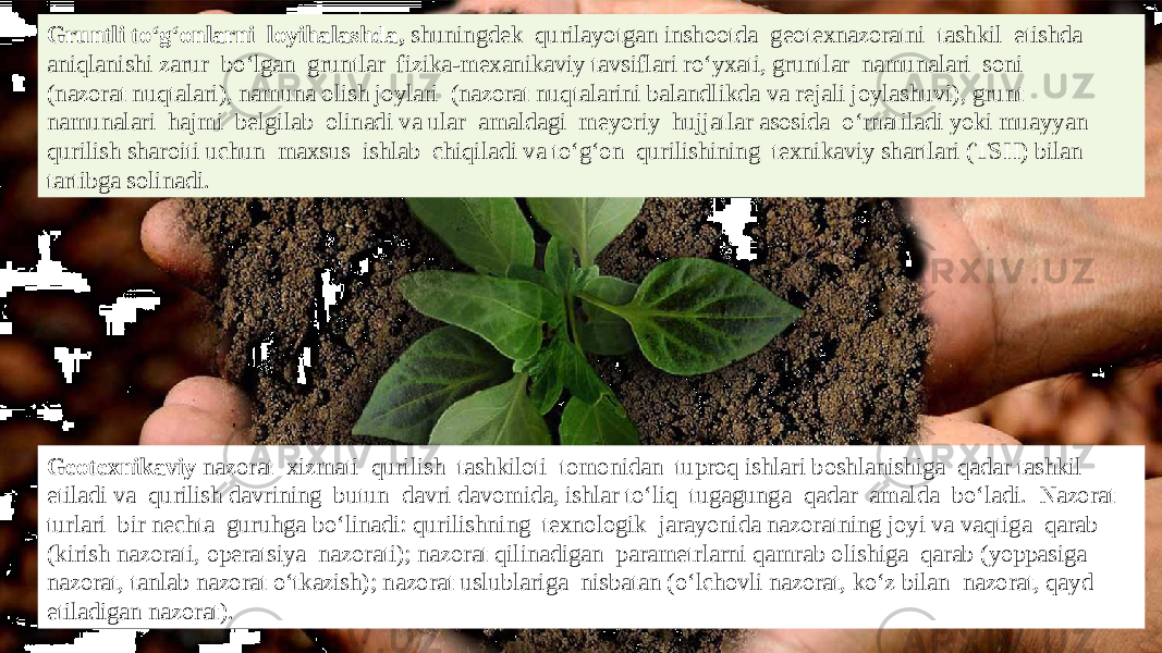 Gruntli tо‘g‘onlarni loyihalashda, shuningdek qurilayotgan inshootda geotexnazoratni tashkil etishda aniqlanishi zarur bо‘lgan gruntlar fizika-mexanikaviy tavsiflari rо‘yxati, gruntlar namunalari soni (nazorat nuqtalari), namuna olish joylari (nazorat nuqtalarini balandlikda va rejali joylashuvi), grunt namunalari hajmi belgilab olinadi va ular amaldagi meyoriy hujjatlar asosida о‘rnatiladi yoki muayyan qurilish sharoiti uchun maxsus ishlab chiqiladi va tо‘g‘on qurilishining texnikaviy shartlari (TSH) bilan tartibga solinadi. Geotexnikaviy nazorat xizmati qurilish tashkiloti tomonidan tuproq ishlari boshlanishiga qadar tashkil etiladi va qurilish davrining butun davri davomida, ishlar tо‘liq tugagunga qadar amalda bо‘ladi. Nazorat turlari bir nechta guruhga bо‘linadi: qurilishning texnologik jarayonida nazoratning joyi va vaqtiga qarab (kirish nazorati, operatsiya nazorati); nazorat qilinadigan parametrlarni qamrab olishiga qarab (yoppasiga nazorat, tanlab nazorat о‘tkazish); nazorat uslublariga nisbatan (о‘lchovli nazorat, kо‘z bilan nazorat, qayd etiladigan nazorat). 