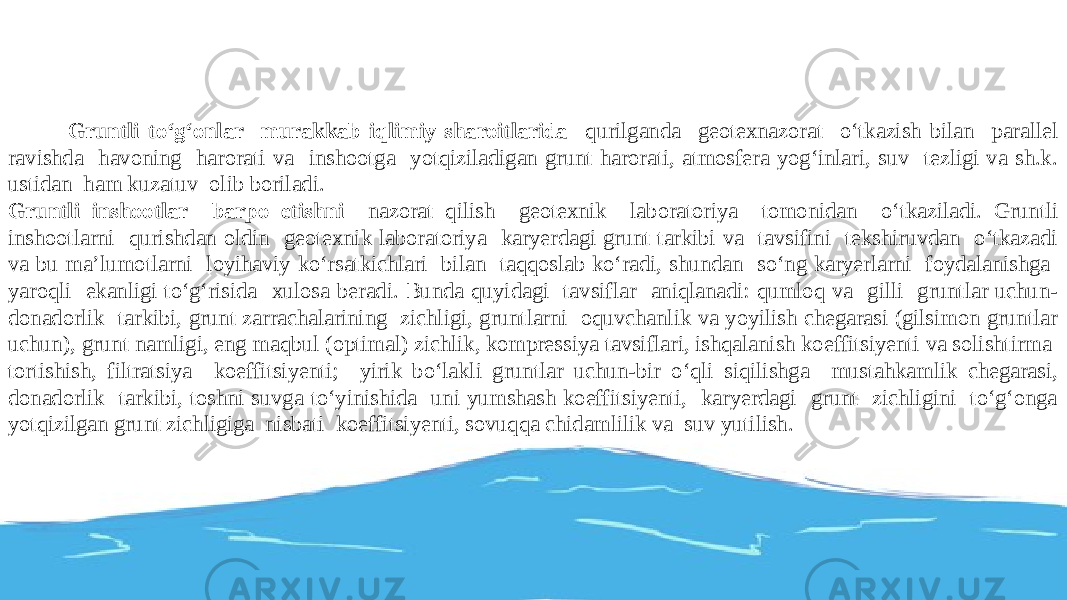  Gruntli tо‘g‘onlar murakkab iqlimiy sharoitlarida qurilganda geotexnazorat о‘tkazish bilan parallel ravishda havoning harorati va inshootga yotqiziladigan grunt harorati, atmosfera yog‘inlari, suv tezligi va sh.k. ustidan ham kuzatuv olib boriladi. Gruntli inshootlar barpo etishni nazorat qilish geotexnik laboratoriya tomonidan о‘tkaziladi. Gruntli inshootlarni qurishdan oldin geotexnik laboratoriya karyerdagi grunt tarkibi va tavsifini tekshiruvdan о‘tkazadi va bu ma’lumotlarni loyihaviy kо‘rsatkichlari bilan taqqoslab kо‘radi, shundan sо‘ng karyerlarni foydalanishga yaroqli ekanligi tо‘g‘risida xulosa beradi. Bunda quyidagi tavsiflar aniqlanadi: qumloq va gilli gruntlar uchun- donadorlik tarkibi, grunt zarrachalarining zichligi, gruntlarni oquvchanlik va yoyilish chegarasi (gilsimon gruntlar uchun), grunt namligi, eng maqbul (optimal) zichlik, kompressiya tavsiflari, ishqalanish koeffitsiyenti va solishtirma tortishish, filtratsiya koeffitsiyenti; yirik bо‘lakli gruntlar uchun-bir о‘qli siqilishga mustahkamlik chegarasi, donadorlik tarkibi, toshni suvga tо‘yinishida uni yumshash koeffitsiyenti, karyerdagi grunt zichligini tо‘g‘onga yotqizilgan grunt zichligiga nisbati koeffitsiyenti, sovuqqa chidamlilik va suv yutilish. 