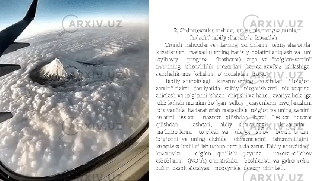 2. Gidrotexnika inshootlari va ularning zaminlari holatini tabiiy sharoitda kuzatish Gruntli inshootlar va ularning zaminlarini tabiiy sharoitda kuzatishdan maqsad ularning haqiqiy holatini aniqlash va uni loyihaviy prognoz (bashorat) larga va “tо‘g‘on-zamin” tizimining ishonchlilik mezonlari hamda xavfsiz ishlashiga qanchalik mos kelishini о‘rnatishdan iborat. Tabiiy sharoitdagi kuzatuvlarning vazifalari “tо‘g‘on- zamin” tizimi faoliyatida salbiy о‘zgarishlarni о‘z vaqtida aniqlash va tо‘g‘onni ishdan chiqishi va hatto, avariya holatiga olib kelishi mumkin bо‘lgan salbiy jarayonlarni rivojlanishini о‘z vaqtida bartaraf etish maqsadida tо‘g‘on va uning zamini holatini tezkor nazorat qilishdan iborat. Tezkor nazorat qilishdan tashqari, tabiiy sharoitdagi kuzatuvlar ma’lumotlarini tо‘plash va ularga ishlov berish butun tо‘g‘onni va uning alohida elementlarini ishonchliligini kompleks taxlil qilish uchun ham juda zarur. Tabiiy sharoitdagi kuzatuvlar tо‘g‘on qurilishi paytida nazorat-о‘lchov asboblarini (NО‘A) о‘rnatishdan boshlanadi va gidrouzelni butun ekspluatatsiyasi mobaynida davom ettiriladi. 