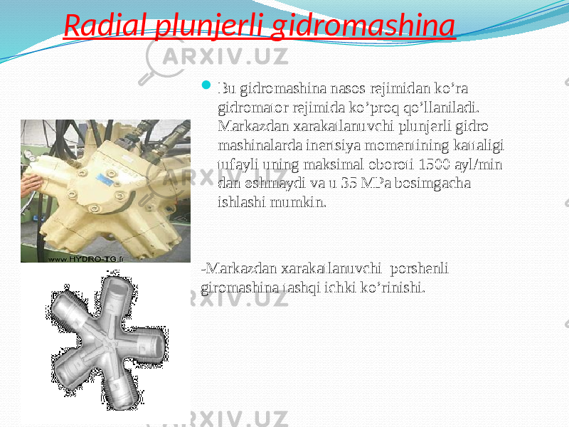 Radial plunjerli gidromashina  Bu gidromashina nasos rejimidan ko’ra gidromator rejimida ko’proq qo’llaniladi. Markazdan xarakatlanuvchi plunjerli gidro mashinalarda inertsiya momentining kattaligi tufayli uning maksimal oboroti 1500 ayl/min dan oshmaydi va u 35 MPa bosimgacha ishlashi mumkin. - Markazdan xarakatlanuvchi porshenli giromashina tashqi ichki ko’rinishi. 