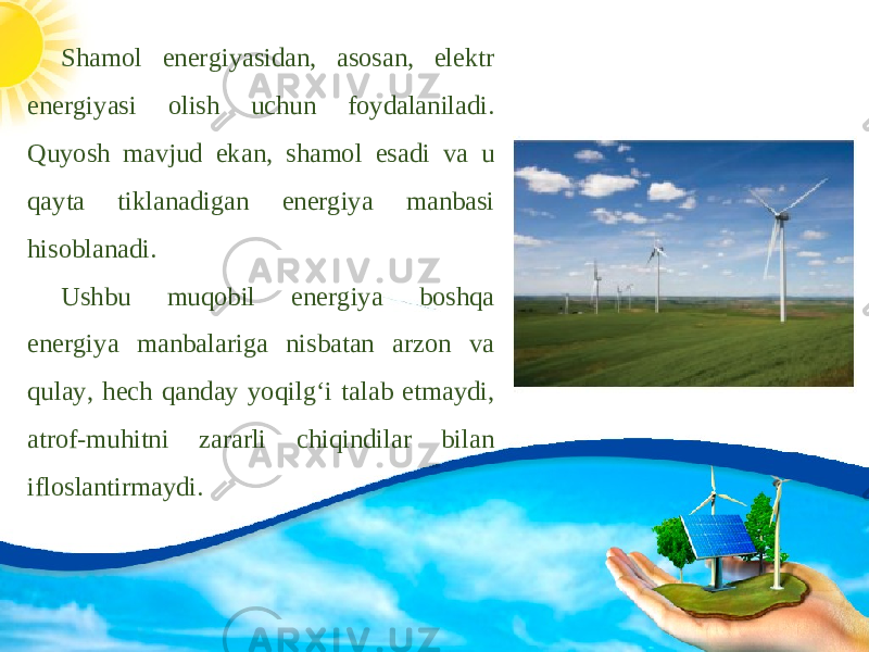 Shamol energiyasidan, asosan, elektr energiyasi olish uchun foydalaniladi. Quyosh mavjud ekan, shamol esadi va u qayta tiklanadigan energiya manbasi hisoblanadi. Ushbu muqobil energiya boshqa energiya manbalariga nisbatan arzon va qulay, hech qanday yoqilg‘i talab etmaydi, atrof-muhitni zararli chiqindilar bilan ifloslantirmaydi. 