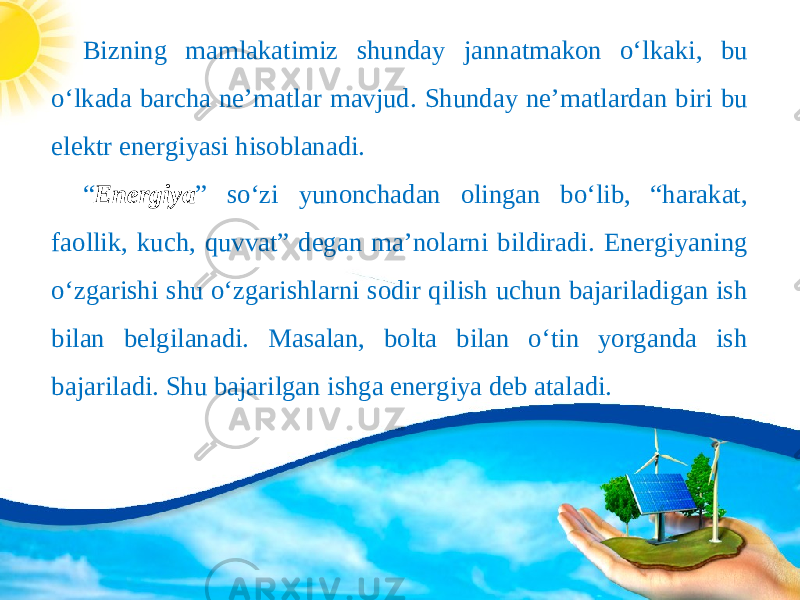 Bizning mamlakatimiz shunday jannatmakon o‘lkaki, bu o‘lkada barcha ne’matlar mavjud. Shunday ne’matlardan biri bu elektr energiyasi hisoblanadi. “ Energiya ” so‘zi yunonchadan olingan bo‘lib, “harakat, faollik, kuch, quvvat” degan ma’nolarni bildiradi. Energiyaning o‘zgarishi shu o‘zgarishlarni sodir qilish uchun bajariladigan ish bilan belgilanadi. Masalan, bolta bilan o‘tin yorganda ish bajariladi. Shu bajarilgan ishga energiya deb ataladi. 