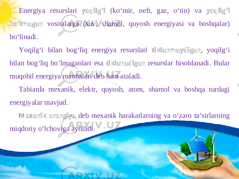 Energiya resurslari yoqilgʻi (koʻmir, neft, gaz, oʻtin) va yoqilgʻi boʻlmagan vositalarga (suv, shamol, quyosh energiyasi va boshqalar) boʻlinadi. Yoqilgʻi bilan bogʻliq energiya resurslari tiklanmaydigan, yoqilgʻi bilan bogʻliq boʻlmaganlari esa tiklanadigan resurslar hisoblanadi. Bular muqobil energiya manbalari deb ham ataladi. Tabiatda mexanik, elektr, quyosh, atom, shamol va boshqa turdagi energiyalar mavjud. Mexanik energiya deb mexanik harakatlarning va o‘zaro ta’sirlarning miqdoriy o‘lchoviga aytiladi. 