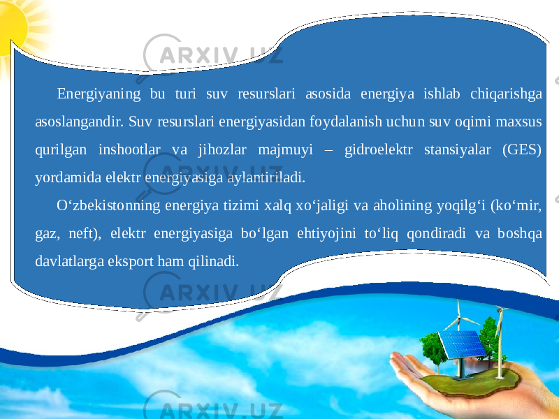 Energiyaning bu turi suv resurslari asosida energiya ishlab chiqarishga asoslangandir. Suv resurslari energiyasidan foydalanish uchun suv oqimi maxsus qurilgan inshootlar va jihozlar majmuyi – gidroelektr stansiyalar (GES) yordamida elektr energiyasiga aylantiriladi. Oʻzbekistonning energiya tizimi xalq xoʻjaligi va aholining yoqilgʻi (koʻmir, gaz, neft), elektr energiyasiga boʻlgan ehtiyojini toʻliq qondiradi va boshqa davlatlarga eksport ham qilinadi. 