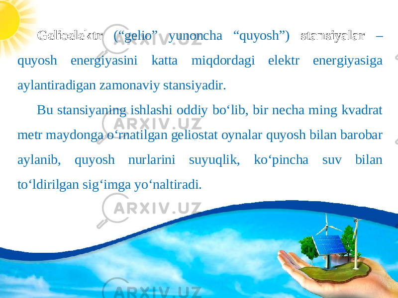 Gelioelektr (“gelio” yunoncha “quyosh”) stansiyalar – quyosh energiyasini katta miqdordagi elektr energiyasiga aylantiradigan zamonaviy stansiyadir. Bu stansiyaning ishlashi oddiy bo‘lib, bir necha ming kvadrat metr maydonga o‘rnatilgan geliostat oynalar quyosh bilan barobar aylanib, quyosh nurlarini suyuqlik, ko‘pincha suv bilan to‘ldirilgan sig‘imga yo‘naltiradi. 