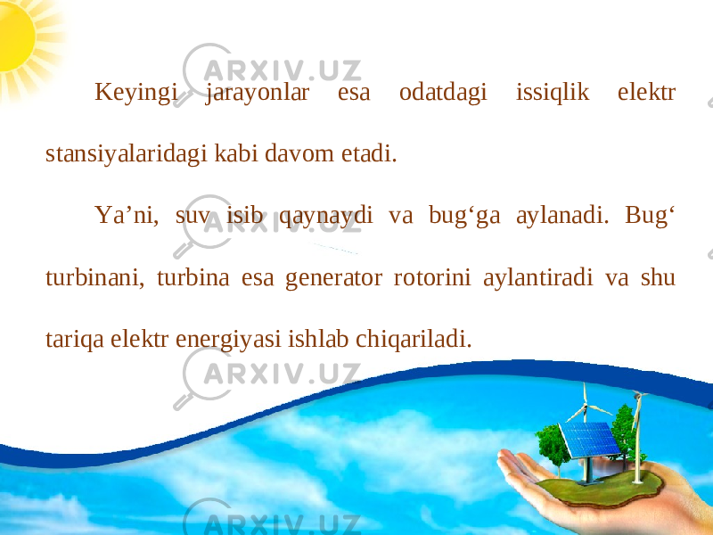 Keyingi jarayonlar esa odatdagi issiqlik elektr stansiyalaridagi kabi davom etadi. Ya’ni, suv isib qaynaydi va bug‘ga aylanadi. Bug‘ turbinani, turbina esa generator rotorini aylantiradi va shu tariqa elektr energiyasi ishlab chiqariladi. 