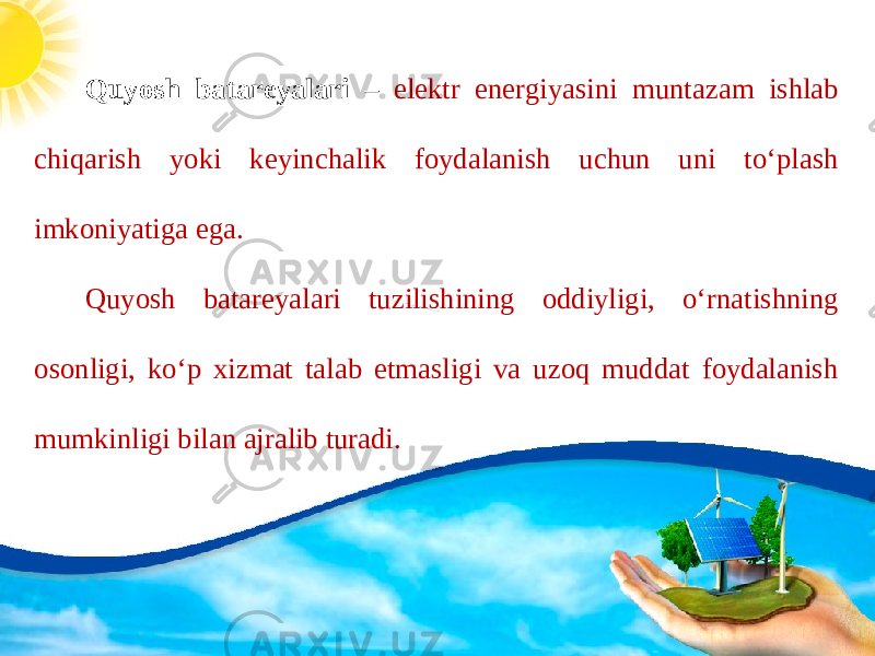 Quyosh batareyalari – elektr energiyasini muntazam ishlab chiqarish yoki keyinchalik foydalanish uchun uni to‘plash imkoniyatiga ega. Quyosh batareyalari tuzilishining oddiyligi, o‘rnatishning osonligi, ko‘p xizmat talab etmasligi va uzoq muddat foydalanish mumkinligi bilan ajralib turadi. 