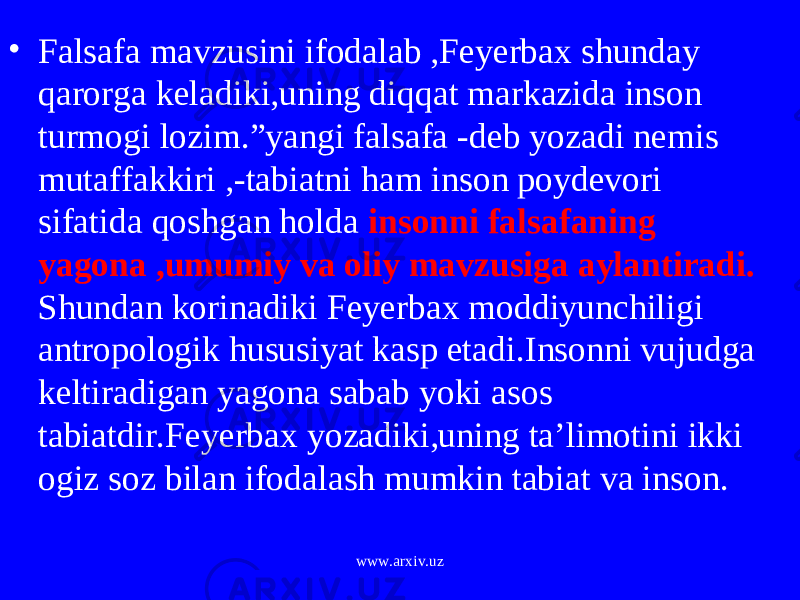 • Falsafa mavzusini ifodalab ,Feyerbax shunday qarorga keladiki,uning diqqat markazida inson turmogi lozim.”yangi falsafa -deb yozadi nemis mutaffakkiri ,-tabiatni ham inson poydevori sifatida qoshgan holda insonni falsafaning yagona ,umumiy va oliy mavzusiga aylantiradi. Shundan korinadiki Feyerbax moddiyunchiligi antropologik hususiyat kasp etadi.Insonni vujudga keltiradigan yagona sabab yoki asos tabiatdir.Feyerbax yozadiki,uning ta’limotini ikki ogiz soz bilan ifodalash mumkin tabiat va inson. www.arxiv.uz 