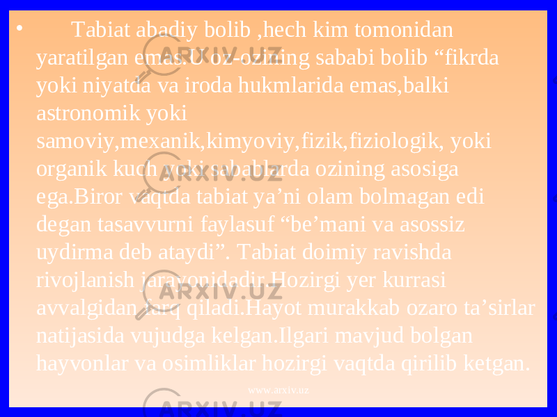 • Tabiat abadiy bolib ,hech kim tomonidan yaratilgan emas.U oz-ozining sababi bolib “fikrda yoki niyatda va iroda hukmlarida emas,balki astronomik yoki samoviy,mexanik,kimyoviy,fizik,fiziologik, yoki organik kuch yoki sabablarda ozining asosiga ega.Biror vaqtda tabiat ya’ni olam bolmagan edi degan tasavvurni faylasuf “be’mani va asossiz uydirma deb ataydi”. Tabiat doimiy ravishda rivojlanish jarayonidadir.Hozirgi yer kurrasi avvalgidan farq qiladi.Hayot murakkab ozaro ta’sirlar natijasida vujudga kelgan.Ilgari mavjud bolgan hayvonlar va osimliklar hozirgi vaqtda qirilib ketgan. www.arxiv.uz 