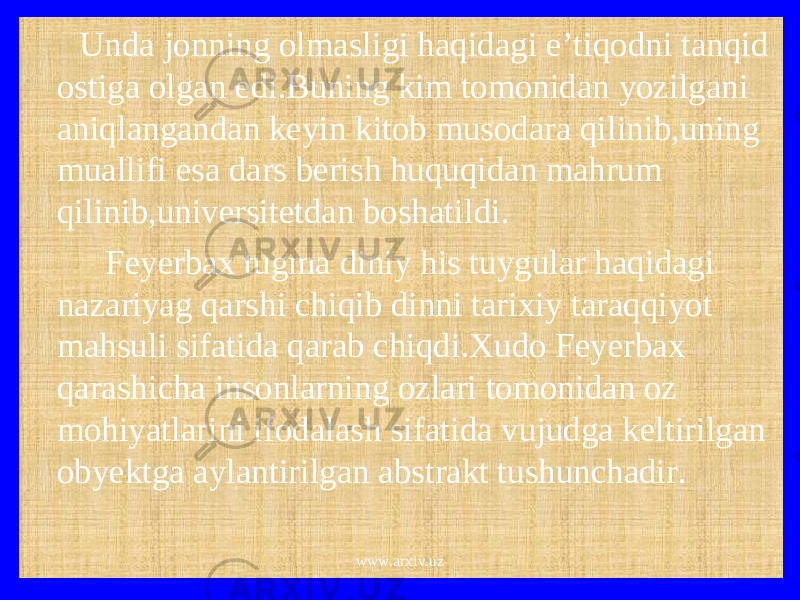  Unda jonning olmasligi haqidagi e’tiqodni tanqid ostiga olgan edi.Buning kim tomonidan yozilgani aniqlangandan keyin kitob musodara qilinib,uning muallifi esa dars berish huquqidan mahrum qilinib,universitetdan boshatildi. Feyerbax tugma diniy his tuygular haqidagi nazariyag qarshi chiqib dinni tarixiy taraqqiyot mahsuli sifatida qarab chiqdi.Xudo Feyerbax qarashicha insonlarning ozlari tomonidan oz mohiyatlarini ifodalash sifatida vujudga keltirilgan obyektga aylantirilgan abstrakt tushunchadir. www.arxiv.uz 