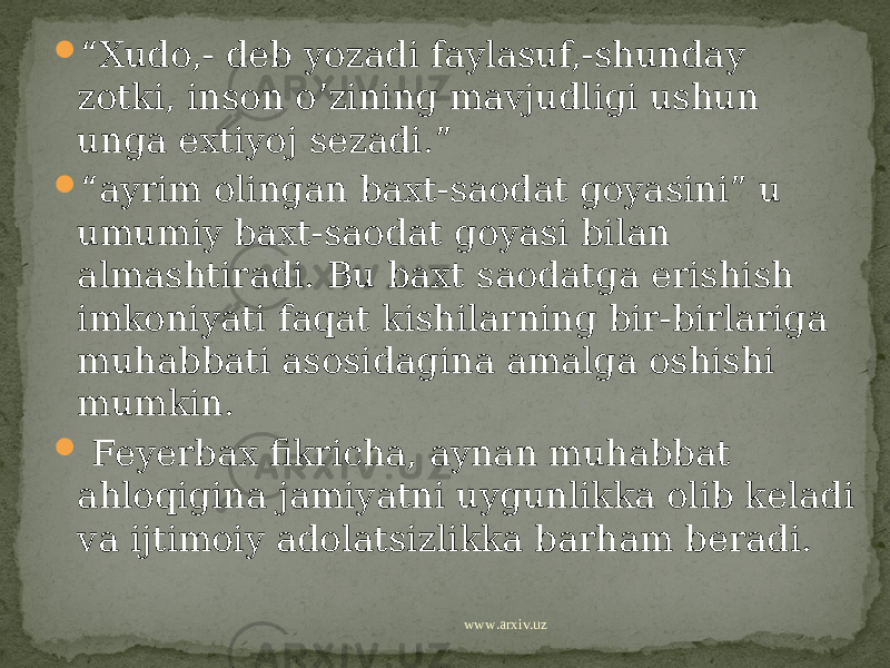  “ Xudo,- deb yozadi faylasuf,-shunday zotki, inson o’zining mavjudligi ushun unga extiyoj sezadi.”  “ ayrim olingan baxt-saodat goyasini” u umumiy baxt-saodat goyasi bilan almashtiradi. Bu baxt saodatga erishish imkoniyati faqat kishilarning bir-birlariga muhabbati asosidagina amalga oshishi mumkin.  Feyerbax fikricha, aynan muhabbat ahloqigina jamiyatni uygunlikka olib keladi va ijtimoiy adolatsizlikka barham beradi. www.arxiv.uz 