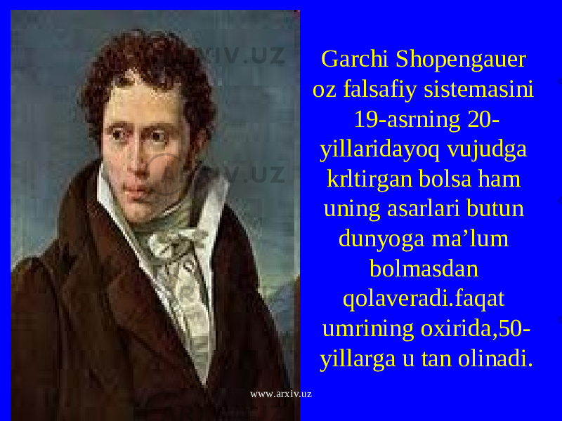 Garchi Shopengauer oz falsafiy sistemasini 19-asrning 20- yillaridayoq vujudga krltirgan bolsa ham uning asarlari butun dunyoga ma’lum bolmasdan qolaveradi.faqat umrining oxirida,50- yillarga u tan olinadi. www.arxiv.uz 