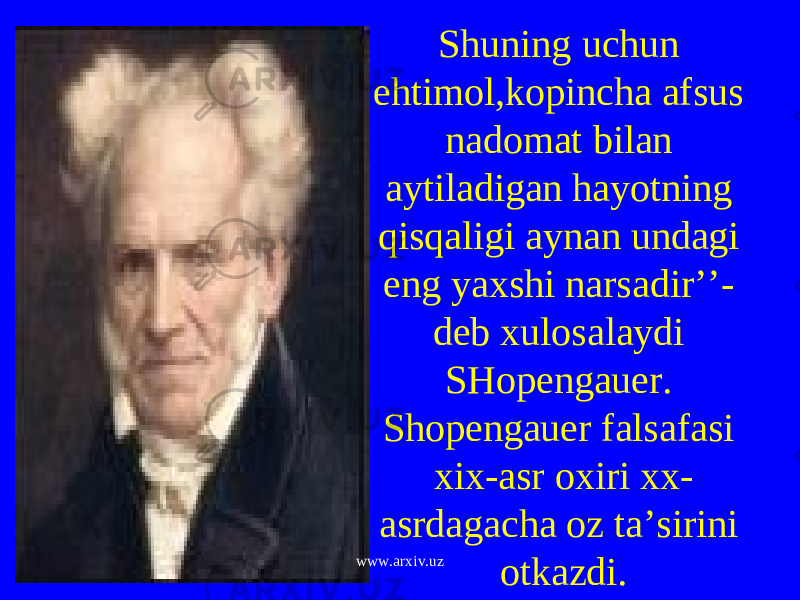 Shuning uchun ehtimol,kopincha afsus nadomat bilan aytiladigan hayotning qisqaligi aynan undagi eng yaxshi narsadir’’- deb xulosalaydi SHopengauer. Shopengauer falsafasi xix-asr oxiri xx- asrdagacha oz ta’sirini otkazdi. www.arxiv.uz 