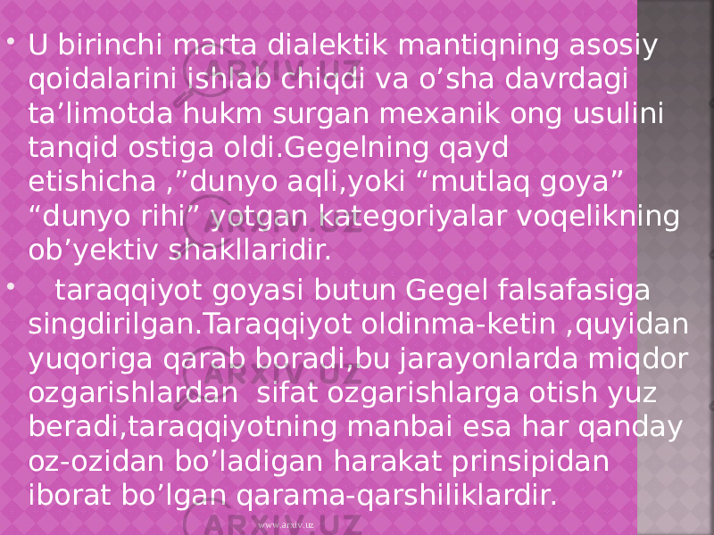  U birinchi marta dialektik mantiqning asosiy qoidalarini ishlab chiqdi va o’sha davrdagi ta’limotda hukm surgan mexanik ong usulini tanqid ostiga oldi.Gegelning qayd etishicha ,”dunyo aqli,yoki “mutlaq goya” “dunyo rihi” yotgan kategoriyalar voqelikning ob’yektiv shakllaridir.  taraqqiyot goyasi butun Gegel falsafasiga singdirilgan.Taraqqiyot oldinma-ketin ,quyidan yuqoriga qarab boradi,bu jarayonlarda miqdor ozgarishlardan sifat ozgarishlarga otish yuz beradi,taraqqiyotning manbai esa har qanday oz-ozidan bo’ladigan harakat prinsipidan iborat bo’lgan qarama-qarshiliklardir. www.arxiv.uz 