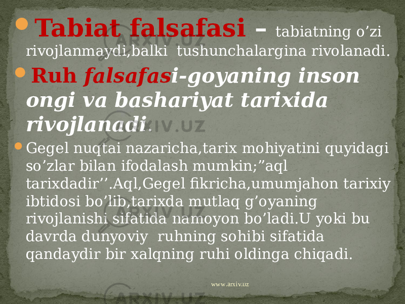  Tabiat falsafasi – tabiatning o’zi rivojlanmaydi,balki tushunchalargina rivolanadi.  Ruh falsafas i-goyaning inson ongi va bashariyat tarixida rivojlanadi .  Gegel nuqtai nazaricha,tarix mohiyatini quyidagi so’zlar bilan ifodalash mumkin;”aql tarixdadir’’.Aql,Gegel fikricha,umumjahon tarixiy ibtidosi bo’lib,tarixda mutlaq g’oyaning rivojlanishi sifatida namoyon bo’ladi.U yoki bu davrda dunyoviy ruhning sohibi sifatida qandaydir bir xalqning ruhi oldinga chiqadi. www.arxiv.uz 