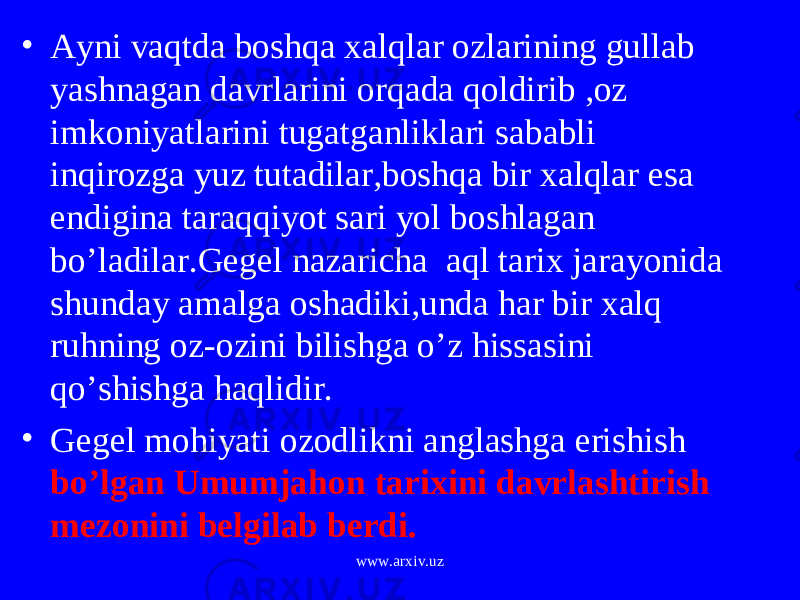 • Ayni vaqtda boshqa xalqlar ozlarining gullab yashnagan davrlarini orqada qoldirib ,oz imkoniyatlarini tugatganliklari sababli inqirozga yuz tutadilar,boshqa bir xalqlar esa endigina taraqqiyot sari yol boshlagan bo’ladilar.Gegel nazaricha aql tarix jarayonida shunday amalga oshadiki,unda har bir xalq ruhning oz-ozini bilishga o’z hissasini qo’shishga haqlidir. • Gegel mohiyati ozodlikni anglashga erishish bo’lgan Umumjahon tarixini davrlashtirish mezonini belgilab berdi. www.arxiv.uz 