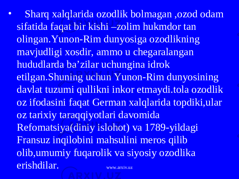 • Sharq xalqlarida ozodlik bolmagan ,ozod odam sifatida faqat bir kishi –zolim hukmdor tan olingan.Yunon-Rim dunyosiga ozodlikning mavjudligi xosdir, ammo u chegaralangan hududlarda ba’zilar uchungina idrok etilgan.Shuning uchun Yunon-Rim dunyosining davlat tuzumi qullikni inkor etmaydi.tola ozodlik oz ifodasini faqat German xalqlarida topdiki,ular oz tarixiy taraqqiyotlari davomida Refomatsiya(diniy islohot) va 1789-yildagi Fransuz inqilobini mahsulini meros qilib olib,umumiy fuqarolik va siyosiy ozodlika erishdilar. www.arxiv.uz 